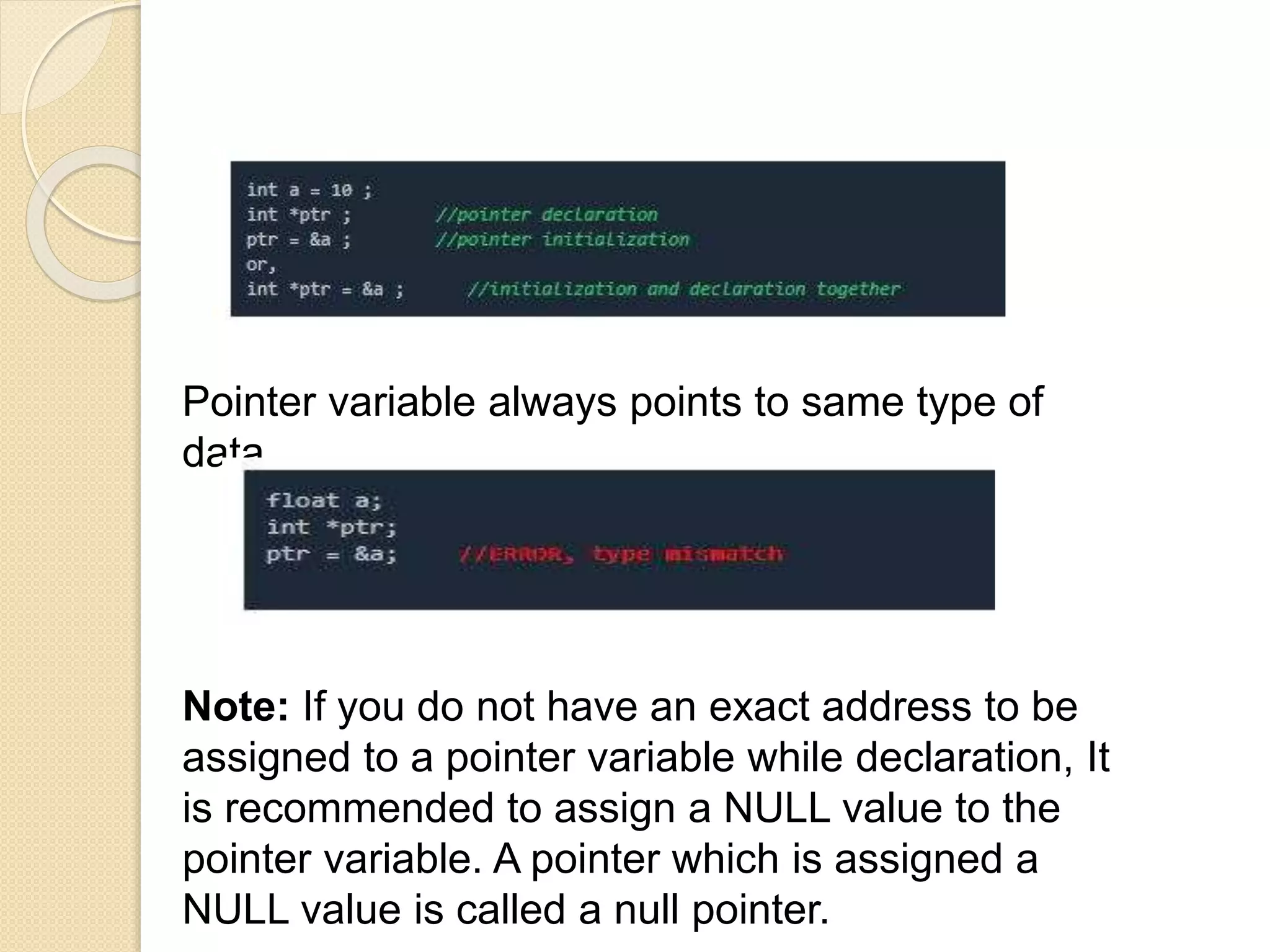 Pointer variable always points to same type of
data.
Note: If you do not have an exact address to be
assigned to a pointer variable while declaration, It
is recommended to assign a NULL value to the
pointer variable. A pointer which is assigned a
NULL value is called a null pointer.
 