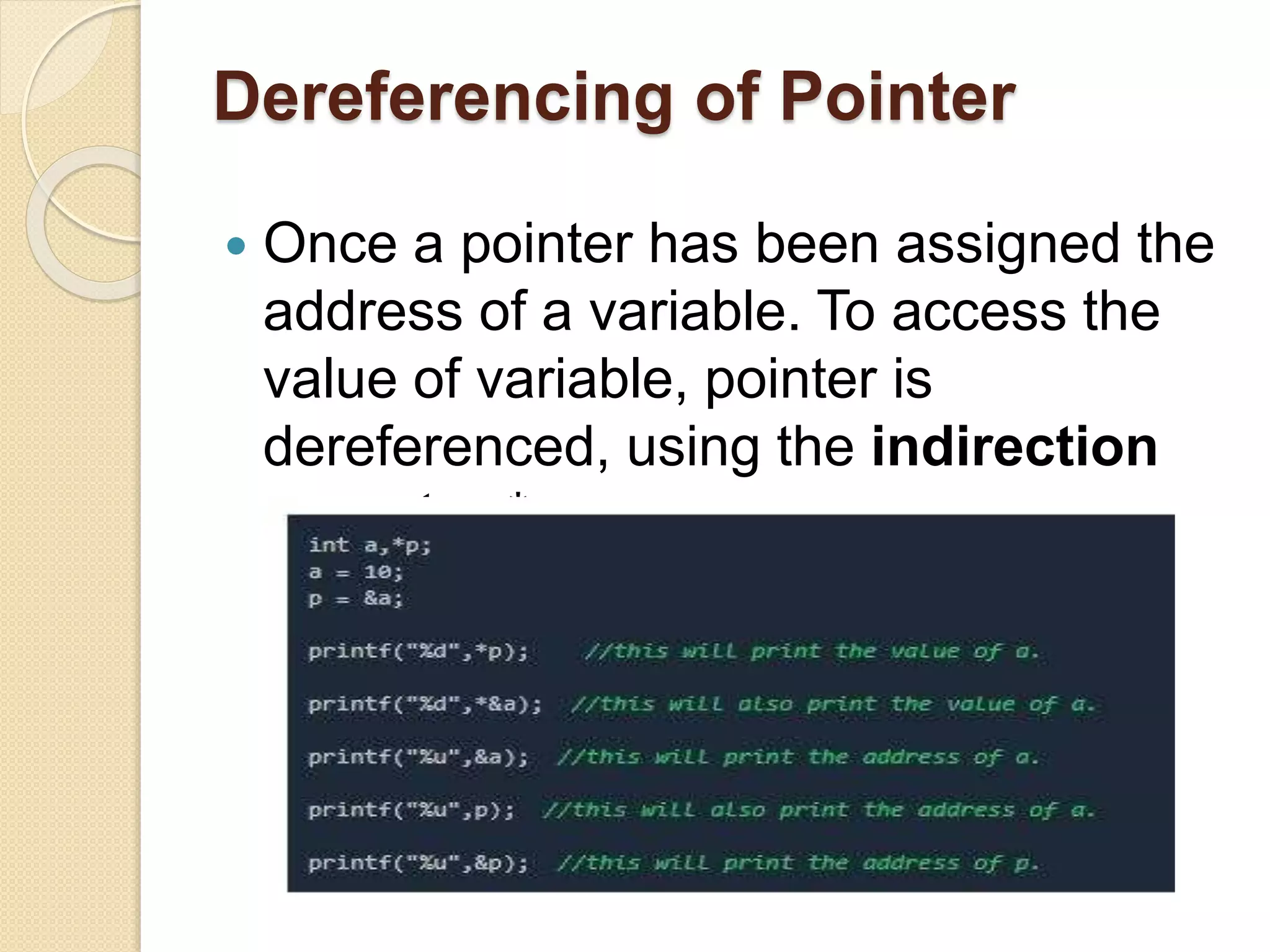 Dereferencing of Pointer
 Once a pointer has been assigned the
address of a variable. To access the
value of variable, pointer is
dereferenced, using the indirection
operator *.
 