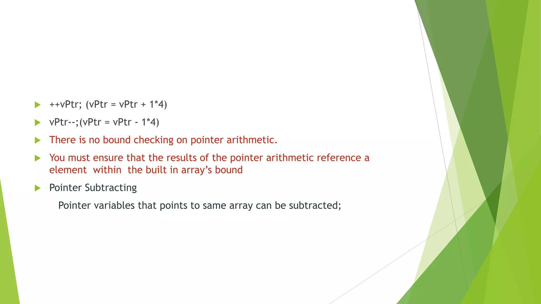  ++vPtr; (vPtr = vPtr + 1*4)
 vPtr--;(vPtr = vPtr - 1*4)
 There is no bound checking on pointer arithmetic.
 You must ensure that the results of the pointer arithmetic reference a
element within the built in array’s bound
 Pointer Subtracting
Pointer variables that points to same array can be subtracted;
 