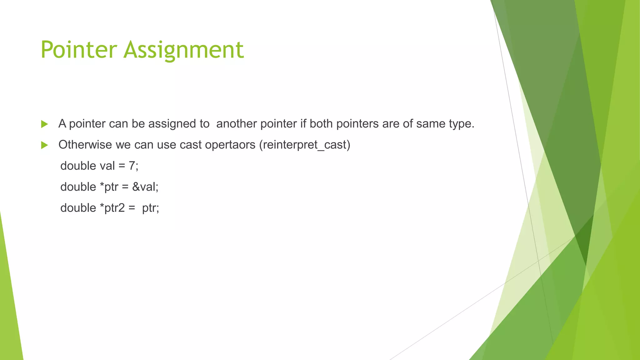 Pointer Assignment
 A pointer can be assigned to another pointer if both pointers are of same type.
 Otherwise we can use cast opertaors (reinterpret_cast)
double val = 7;
double *ptr = &val;
double *ptr2 = ptr;
 
