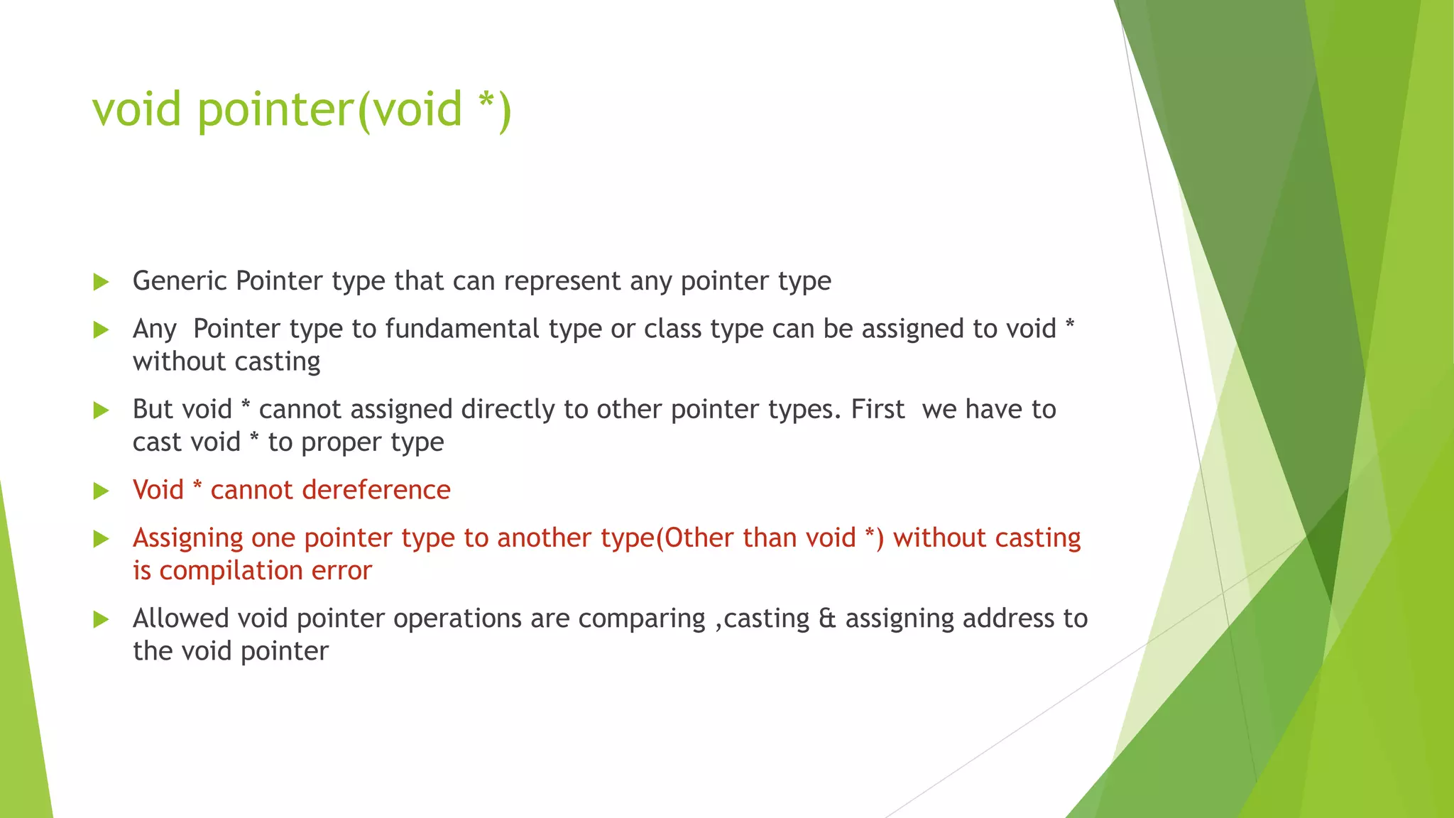 void pointer(void *)
 Generic Pointer type that can represent any pointer type
 Any Pointer type to fundamental type or class type can be assigned to void *
without casting
 But void * cannot assigned directly to other pointer types. First we have to
cast void * to proper type
 Void * cannot dereference
 Assigning one pointer type to another type(Other than void *) without casting
is compilation error
 Allowed void pointer operations are comparing ,casting & assigning address to
the void pointer
 
