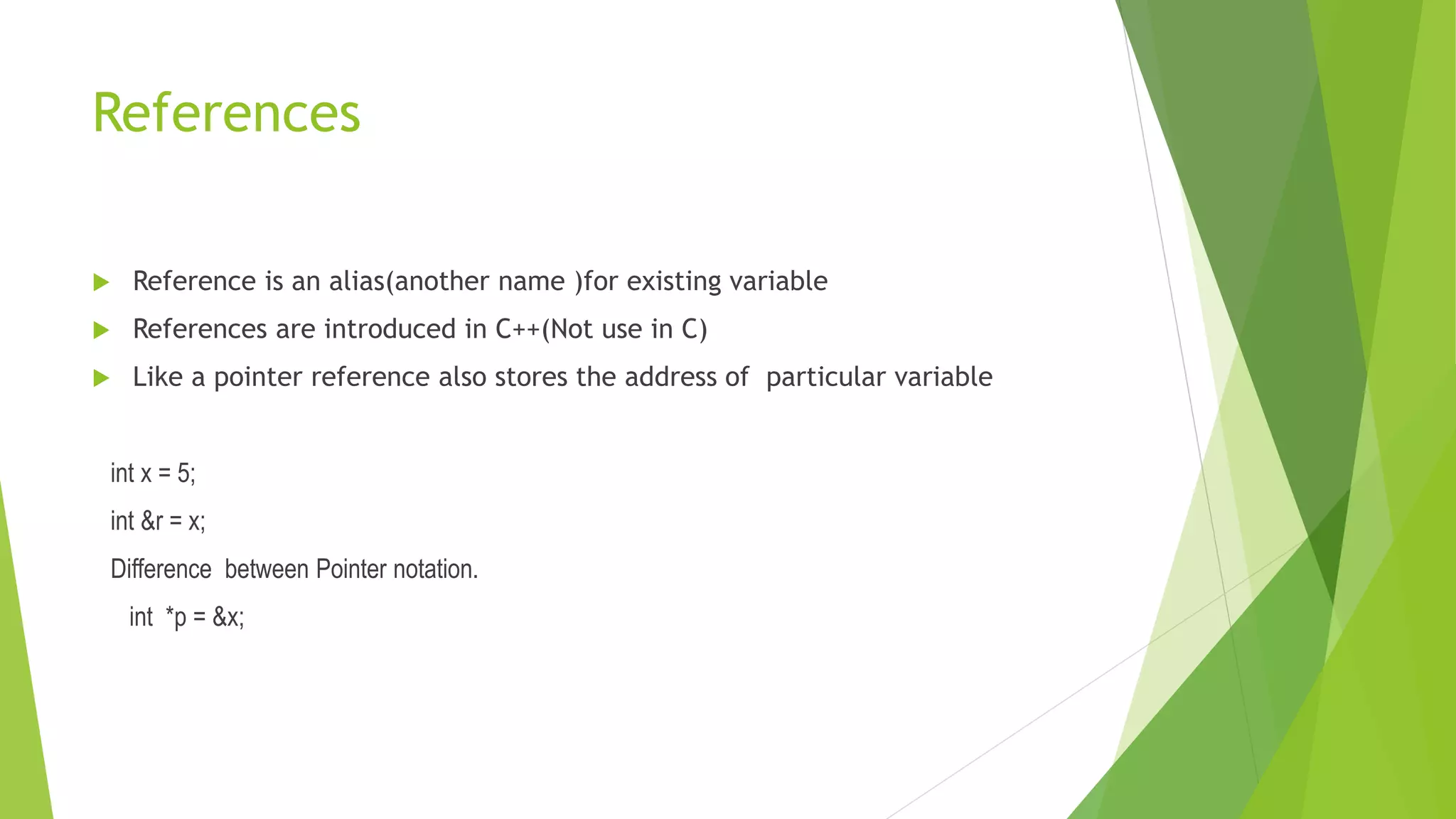 References
 Reference is an alias(another name )for existing variable
 References are introduced in C++(Not use in C)
 Like a pointer reference also stores the address of particular variable
int x = 5;
int &r = x;
Difference between Pointer notation.
int *p = &x;
 