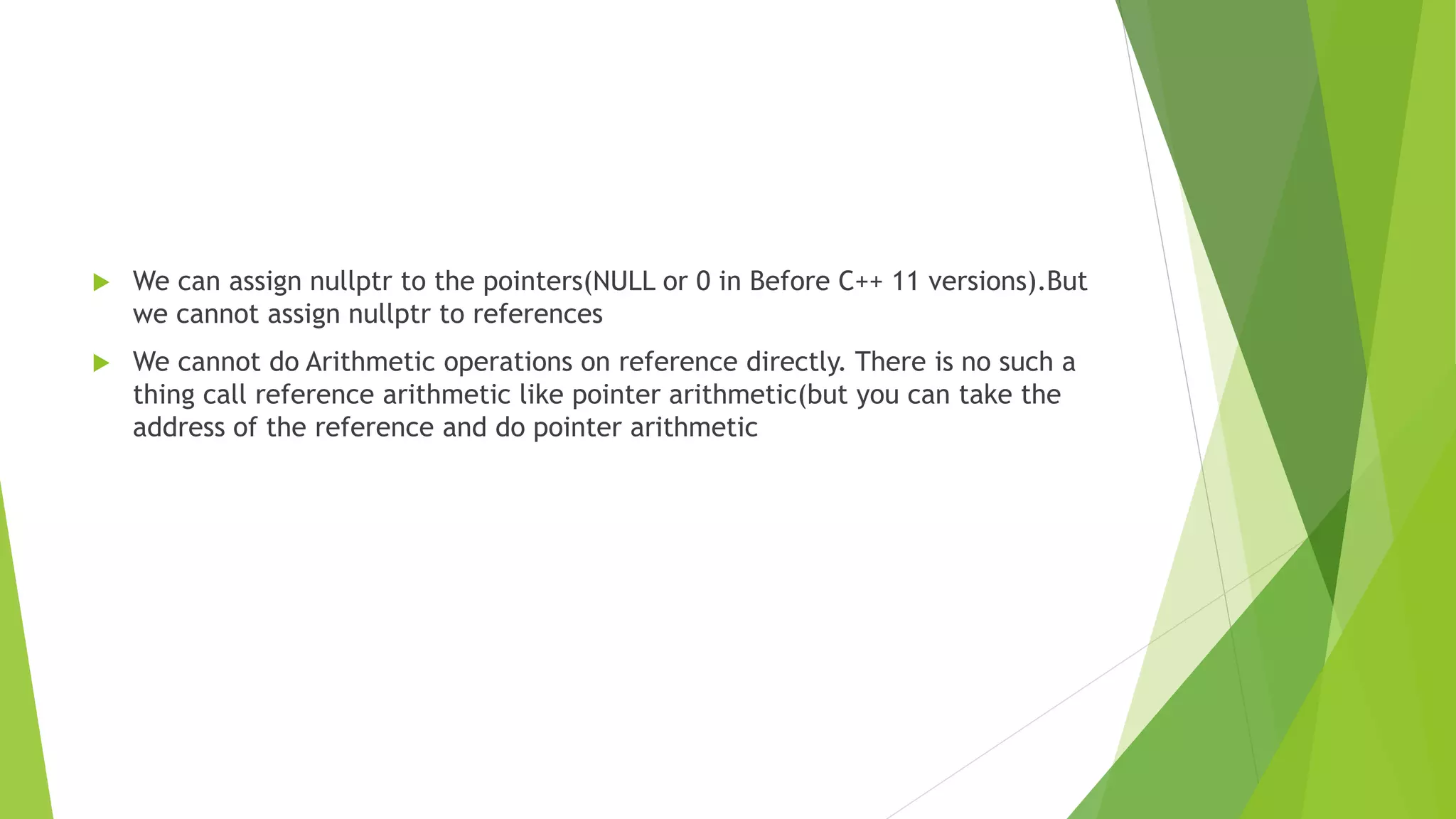  We can assign nullptr to the pointers(NULL or 0 in Before C++ 11 versions).But
we cannot assign nullptr to references
 We cannot do Arithmetic operations on reference directly. There is no such a
thing call reference arithmetic like pointer arithmetic(but you can take the
address of the reference and do pointer arithmetic
 