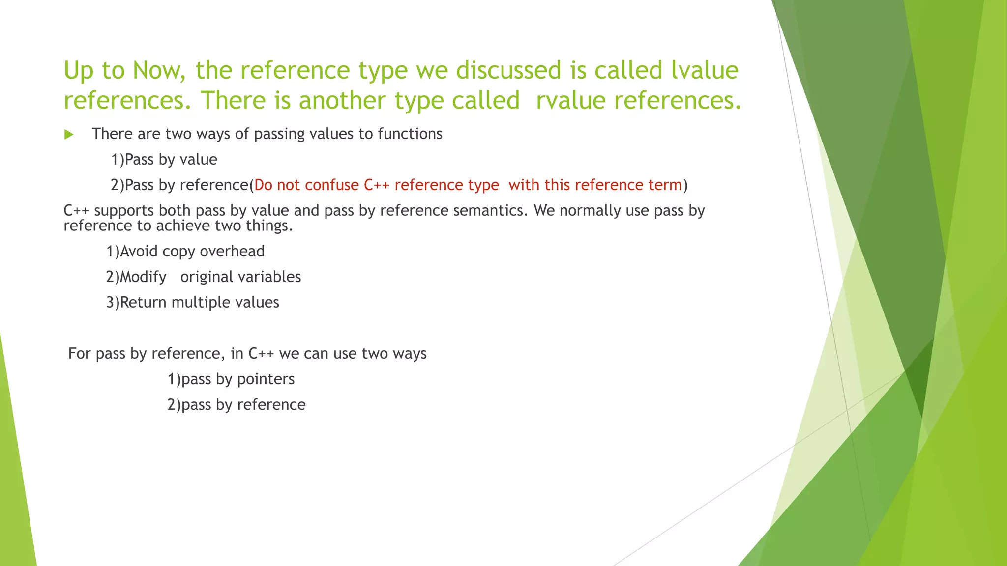Up to Now, the reference type we discussed is called lvalue
references. There is another type called rvalue references.
 There are two ways of passing values to functions
1)Pass by value
2)Pass by reference(Do not confuse C++ reference type with this reference term)
C++ supports both pass by value and pass by reference semantics. We normally use pass by
reference to achieve two things.
1)Avoid copy overhead
2)Modify original variables
3)Return multiple values
For pass by reference, in C++ we can use two ways
1)pass by pointers
2)pass by reference
 