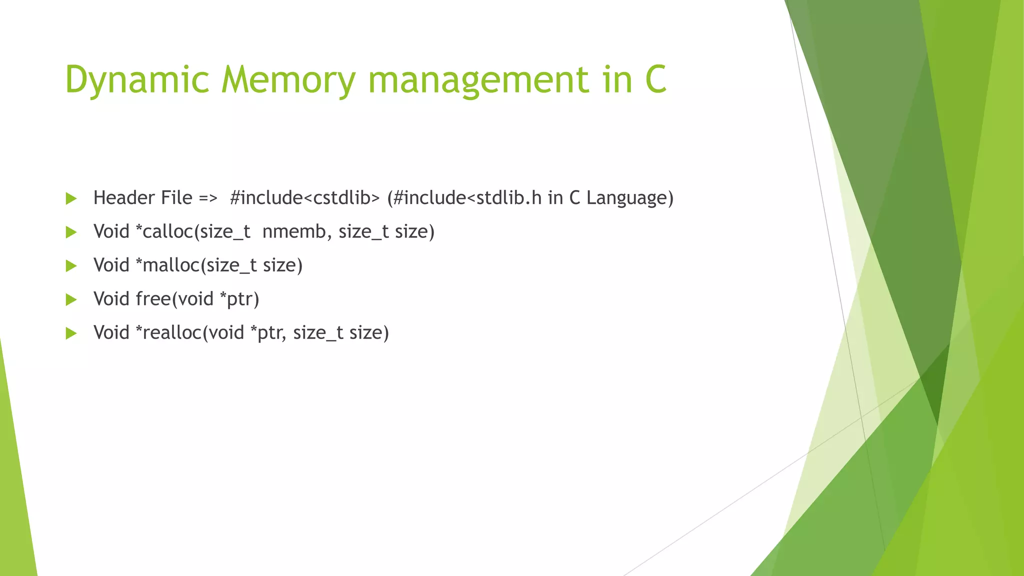 Dynamic Memory management in C
 Header File => #include<cstdlib> (#include<stdlib.h in C Language)
 Void *calloc(size_t nmemb, size_t size)
 Void *malloc(size_t size)
 Void free(void *ptr)
 Void *realloc(void *ptr, size_t size)
 