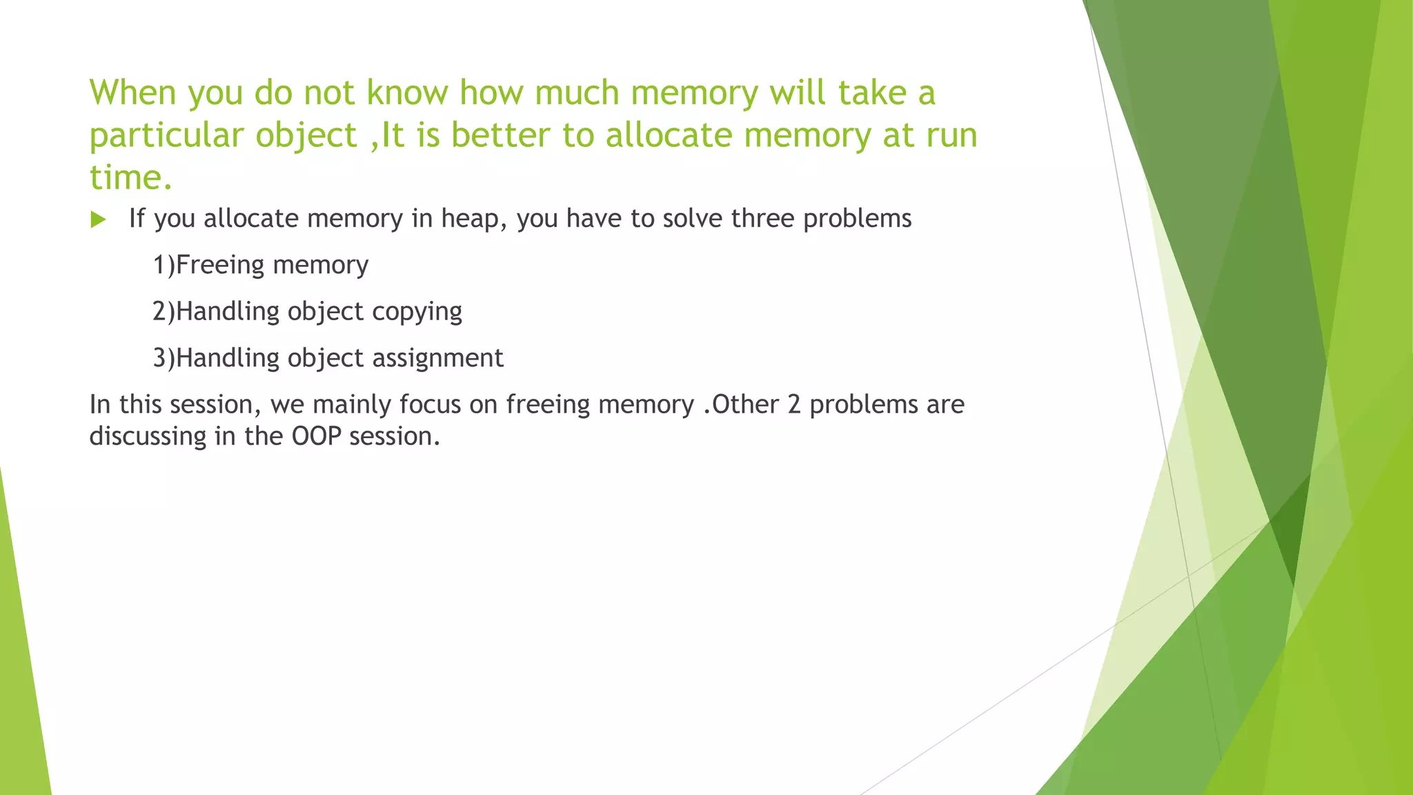 When you do not know how much memory will take a
particular object ,It is better to allocate memory at run
time.
 If you allocate memory in heap, you have to solve three problems
1)Freeing memory
2)Handling object copying
3)Handling object assignment
In this session, we mainly focus on freeing memory .Other 2 problems are
discussing in the OOP session.
 