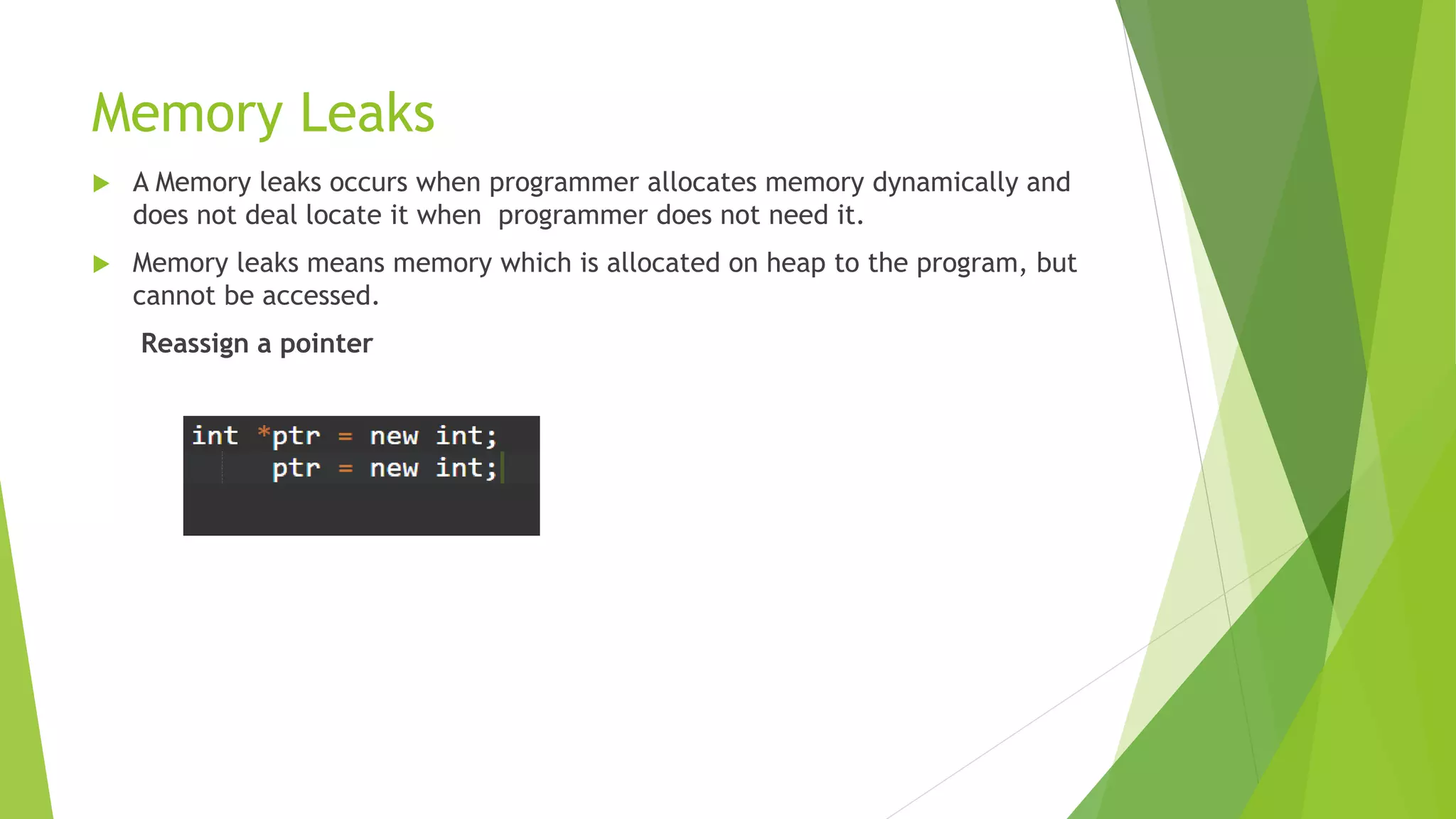 Memory Leaks
 A Memory leaks occurs when programmer allocates memory dynamically and
does not deal locate it when programmer does not need it.
 Memory leaks means memory which is allocated on heap to the program, but
cannot be accessed.
Reassign a pointer
 