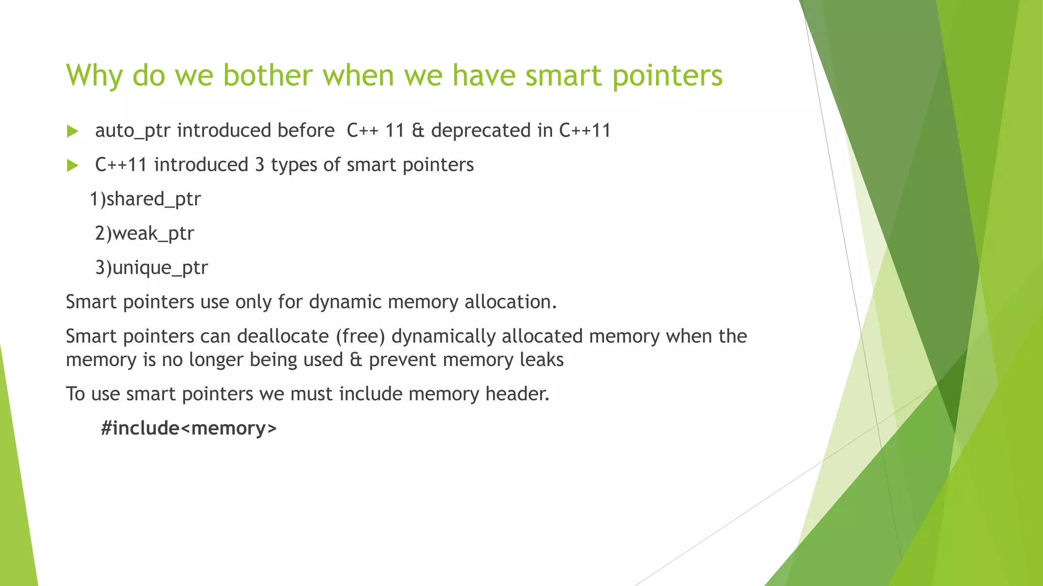 Why do we bother when we have smart pointers
 auto_ptr introduced before C++ 11 & deprecated in C++11
 C++11 introduced 3 types of smart pointers
1)shared_ptr
2)weak_ptr
3)unique_ptr
Smart pointers use only for dynamic memory allocation.
Smart pointers can deallocate (free) dynamically allocated memory when the
memory is no longer being used & prevent memory leaks
To use smart pointers we must include memory header.
#include<memory>
 