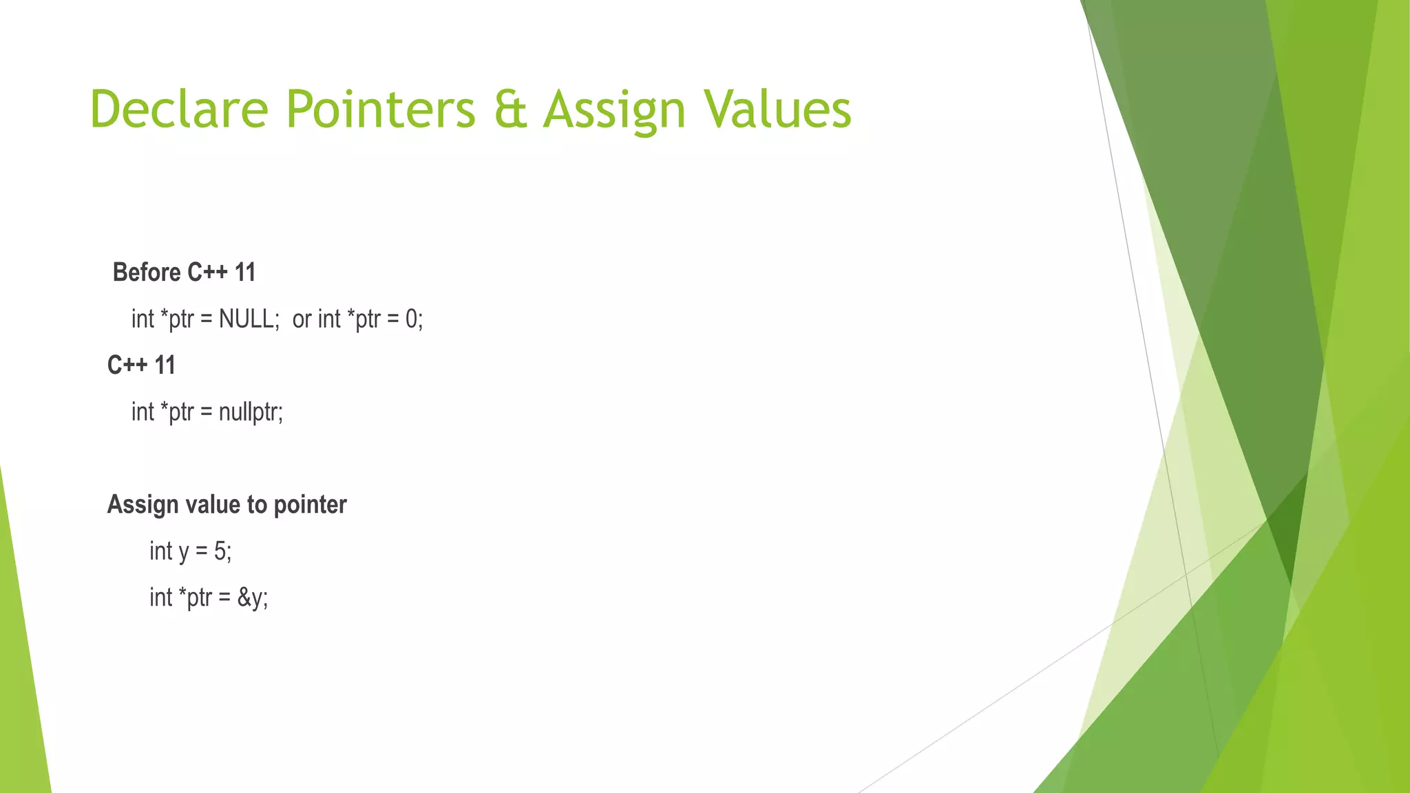 Declare Pointers & Assign Values
Before C++ 11
int *ptr = NULL; or int *ptr = 0;
C++ 11
int *ptr = nullptr;
Assign value to pointer
int y = 5;
int *ptr = &y;
 