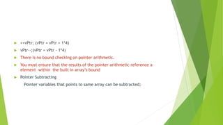  ++vPtr; (vPtr = vPtr + 1*4)
 vPtr--;(vPtr = vPtr - 1*4)
 There is no bound checking on pointer arithmetic.
 You must ensure that the results of the pointer arithmetic reference a
element within the built in array’s bound
 Pointer Subtracting
Pointer variables that points to same array can be subtracted;
 