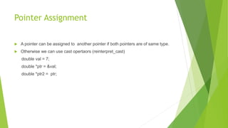 Pointer Assignment
 A pointer can be assigned to another pointer if both pointers are of same type.
 Otherwise we can use cast opertaors (reinterpret_cast)
double val = 7;
double *ptr = &val;
double *ptr2 = ptr;
 