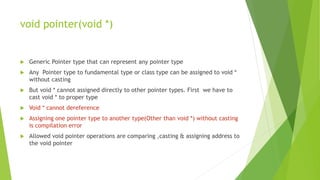 void pointer(void *)
 Generic Pointer type that can represent any pointer type
 Any Pointer type to fundamental type or class type can be assigned to void *
without casting
 But void * cannot assigned directly to other pointer types. First we have to
cast void * to proper type
 Void * cannot dereference
 Assigning one pointer type to another type(Other than void *) without casting
is compilation error
 Allowed void pointer operations are comparing ,casting & assigning address to
the void pointer
 