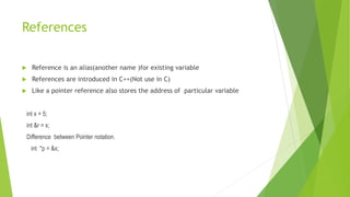 References
 Reference is an alias(another name )for existing variable
 References are introduced in C++(Not use in C)
 Like a pointer reference also stores the address of particular variable
int x = 5;
int &r = x;
Difference between Pointer notation.
int *p = &x;
 