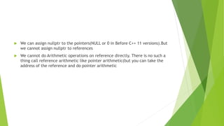  We can assign nullptr to the pointers(NULL or 0 in Before C++ 11 versions).But
we cannot assign nullptr to references
 We cannot do Arithmetic operations on reference directly. There is no such a
thing call reference arithmetic like pointer arithmetic(but you can take the
address of the reference and do pointer arithmetic
 