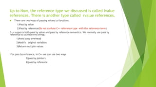 Up to Now, the reference type we discussed is called lvalue
references. There is another type called rvalue references.
 There are two ways of passing values to functions
1)Pass by value
2)Pass by reference(Do not confuse C++ reference type with this reference term)
C++ supports both pass by value and pass by reference semantics. We normally use pass by
reference to achieve two things.
1)Avoid copy overhead
2)Modify original variables
3)Return multiple values
For pass by reference, in C++ we can use two ways
1)pass by pointers
2)pass by reference
 