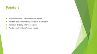 Pointers
 Normal variables contain specific values
 Pointers contains memory addresses of variables
 Variables directly reference values
 Pointers indirectly reference values
 
