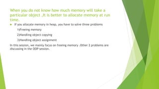 When you do not know how much memory will take a
particular object ,It is better to allocate memory at run
time.
 If you allocate memory in heap, you have to solve three problems
1)Freeing memory
2)Handling object copying
3)Handling object assignment
In this session, we mainly focus on freeing memory .Other 2 problems are
discussing in the OOP session.
 