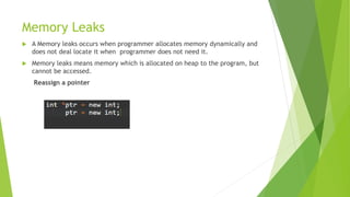 Memory Leaks
 A Memory leaks occurs when programmer allocates memory dynamically and
does not deal locate it when programmer does not need it.
 Memory leaks means memory which is allocated on heap to the program, but
cannot be accessed.
Reassign a pointer
 