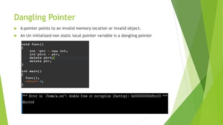 Dangling Pointer
 A pointer points to an invalid memory location or invalid object.
 An Un initialized non static local pointer variable is a dangling pointer
 
