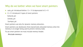Why do we bother when we have smart pointers
 auto_ptr introduced before C++ 11 & deprecated in C++11
 C++11 introduced 3 types of smart pointers
1)shared_ptr
2)weak_ptr
3)unique_ptr
Smart pointers use only for dynamic memory allocation.
Smart pointers can deallocate (free) dynamically allocated memory when the
memory is no longer being used & prevent memory leaks
To use smart pointers we must include memory header.
#include<memory>
 