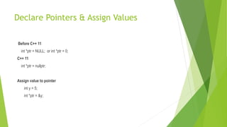 Declare Pointers & Assign Values
Before C++ 11
int *ptr = NULL; or int *ptr = 0;
C++ 11
int *ptr = nullptr;
Assign value to pointer
int y = 5;
int *ptr = &y;
 