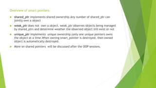 Overview of smart pointers
 shared_ptr implements shared ownership.Any number of shared_ptr can
jointly own a object
 weak_ptr does not own a object. weak_ptr observes objects being managed
by shared_ptrs and determine weather the observed object still exist or not
 unique_ptr implements unique ownership.(only one unique pointers owns
the object at a time.When owning smart_pointer is destroyed, then owned
object is automatically destroyed.
 More on shared pointers will be discussed after the OOP sessions.
 