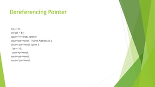 Dereferencing Pointer
int y = 9;
int *ptr = &y
cout<<y<<endl; //print 9
cout<<ptr<<endl; // print Address of y
cout<<*ptr<<endl; //print 9
*ptr = 10;
cout<<y<<endl;
cout<<ptr<<endl;
cout<<*ptr<<endl;
 