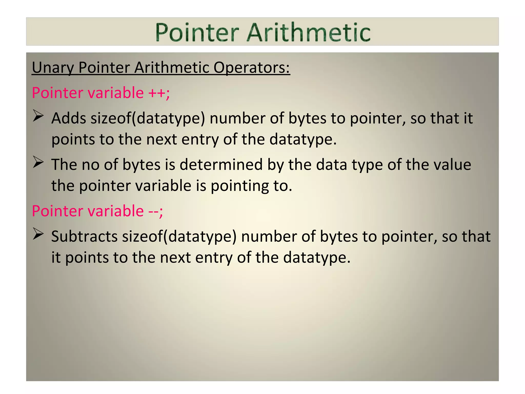 Unary Pointer Arithmetic Operators:
Pointer variable ++;
 Adds sizeof(datatype) number of bytes to pointer, so that it
points to the next entry of the datatype.
 The no of bytes is determined by the data type of the value
the pointer variable is pointing to.
Pointer variable --;
 Subtracts sizeof(datatype) number of bytes to pointer, so that
it points to the next entry of the datatype.
 