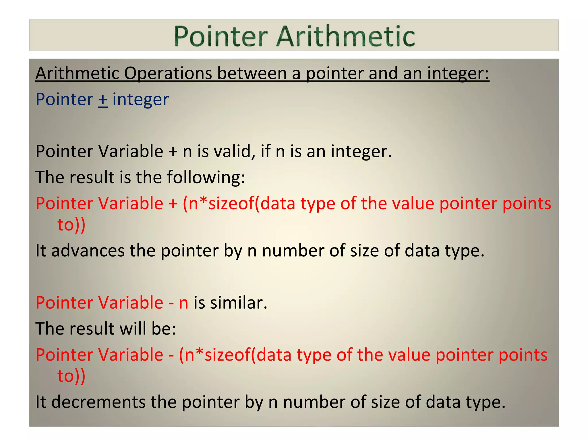 Arithmetic Operations between a pointer and an integer:
Pointer + integer
Pointer Variable + n is valid, if n is an integer.
The result is the following:
Pointer Variable + (n*sizeof(data type of the value pointer points
to))
It advances the pointer by n number of size of data type.
Pointer Variable - n is similar.
The result will be:
Pointer Variable - (n*sizeof(data type of the value pointer points
to))
It decrements the pointer by n number of size of data type.
 