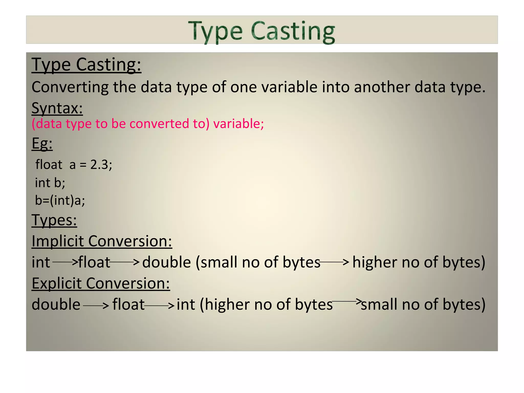 Type Casting:
Converting the data type of one variable into another data type.
Syntax:
(data type to be converted to) variable;
Eg:
float a = 2.3;
int b;
b=(int)a;
Types:
Implicit Conversion:
int float double (small no of bytes higher no of bytes)
Explicit Conversion:
double float int (higher no of bytes small no of bytes)
 