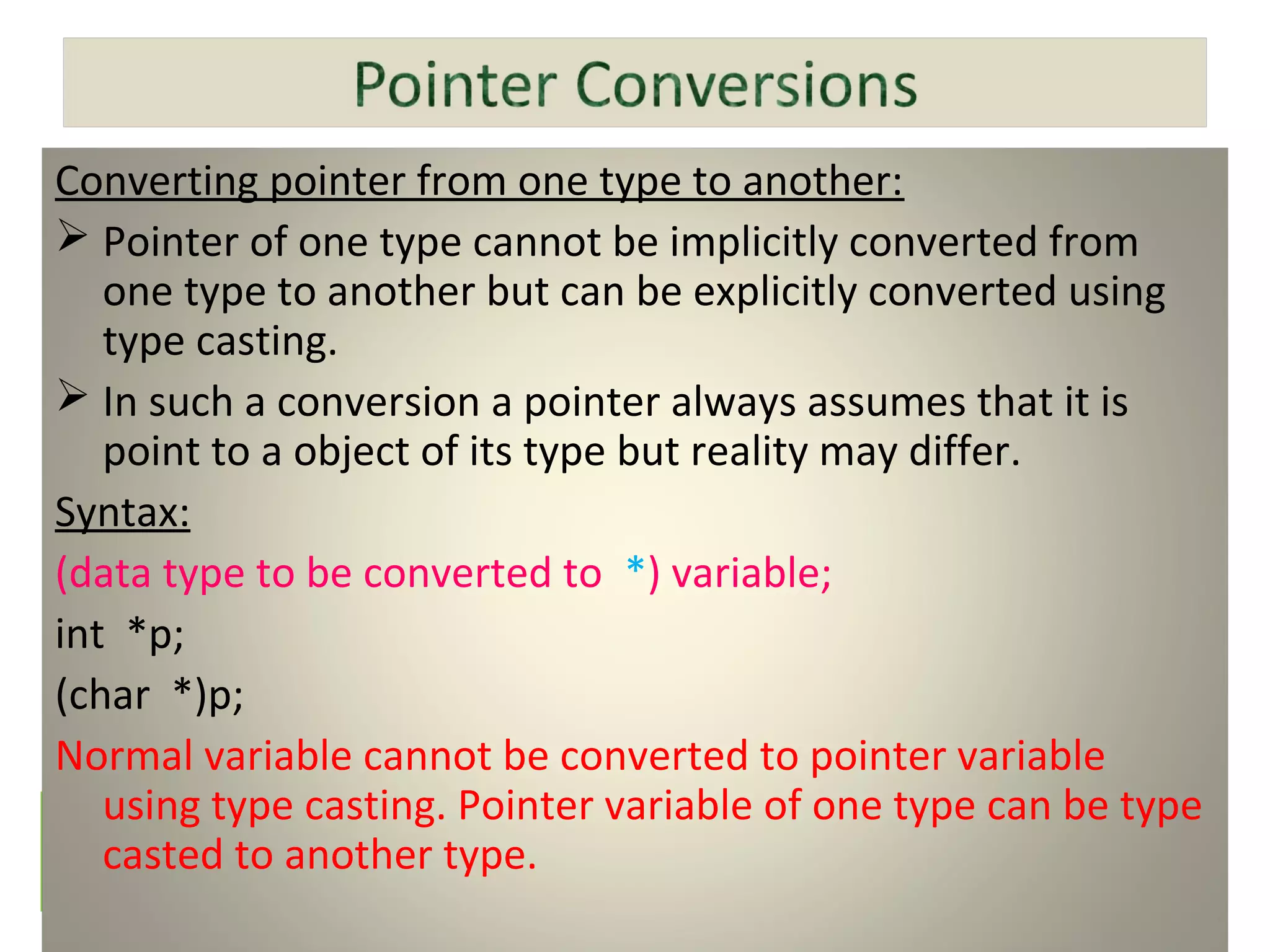 Converting pointer from one type to another:
 Pointer of one type cannot be implicitly converted from
one type to another but can be explicitly converted using
type casting.
 In such a conversion a pointer always assumes that it is
point to a object of its type but reality may differ.
Syntax:
(data type to be converted to *) variable;
int *p;
(char *)p;
Normal variable cannot be converted to pointer variable
using type casting. Pointer variable of one type can be type
casted to another type.
 