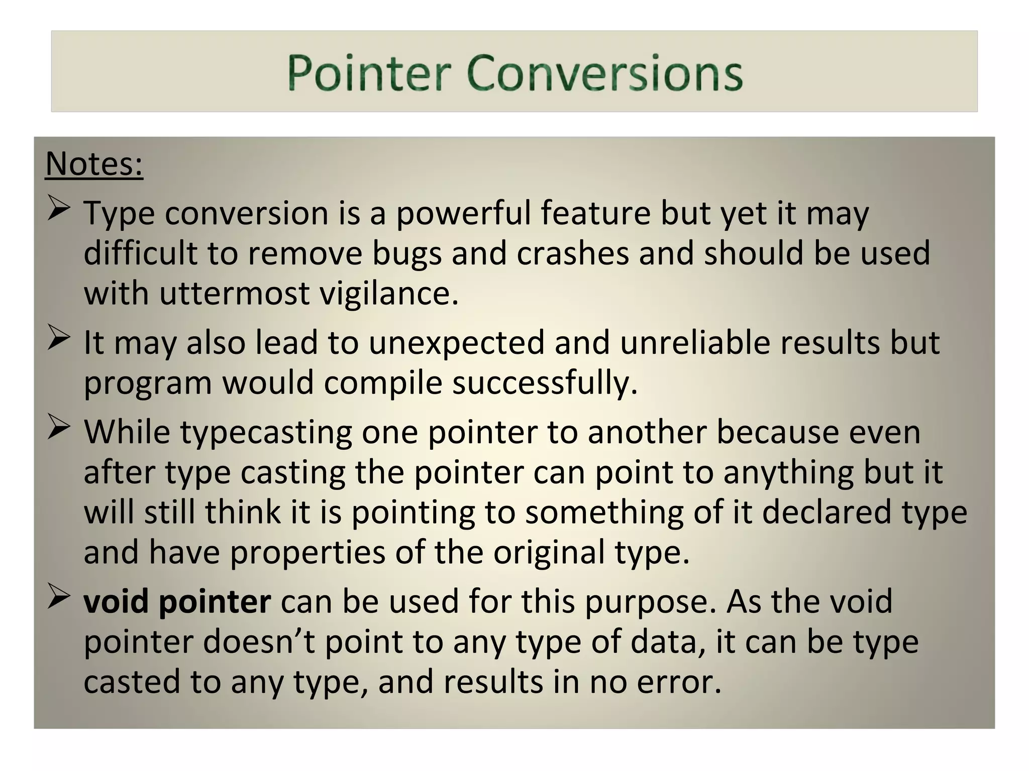 Notes:
 Type conversion is a powerful feature but yet it may
difficult to remove bugs and crashes and should be used
with uttermost vigilance.
 It may also lead to unexpected and unreliable results but
program would compile successfully.
 While typecasting one pointer to another because even
after type casting the pointer can point to anything but it
will still think it is pointing to something of it declared type
and have properties of the original type.
 void pointer can be used for this purpose. As the void
pointer doesn’t point to any type of data, it can be type
casted to any type, and results in no error.
 