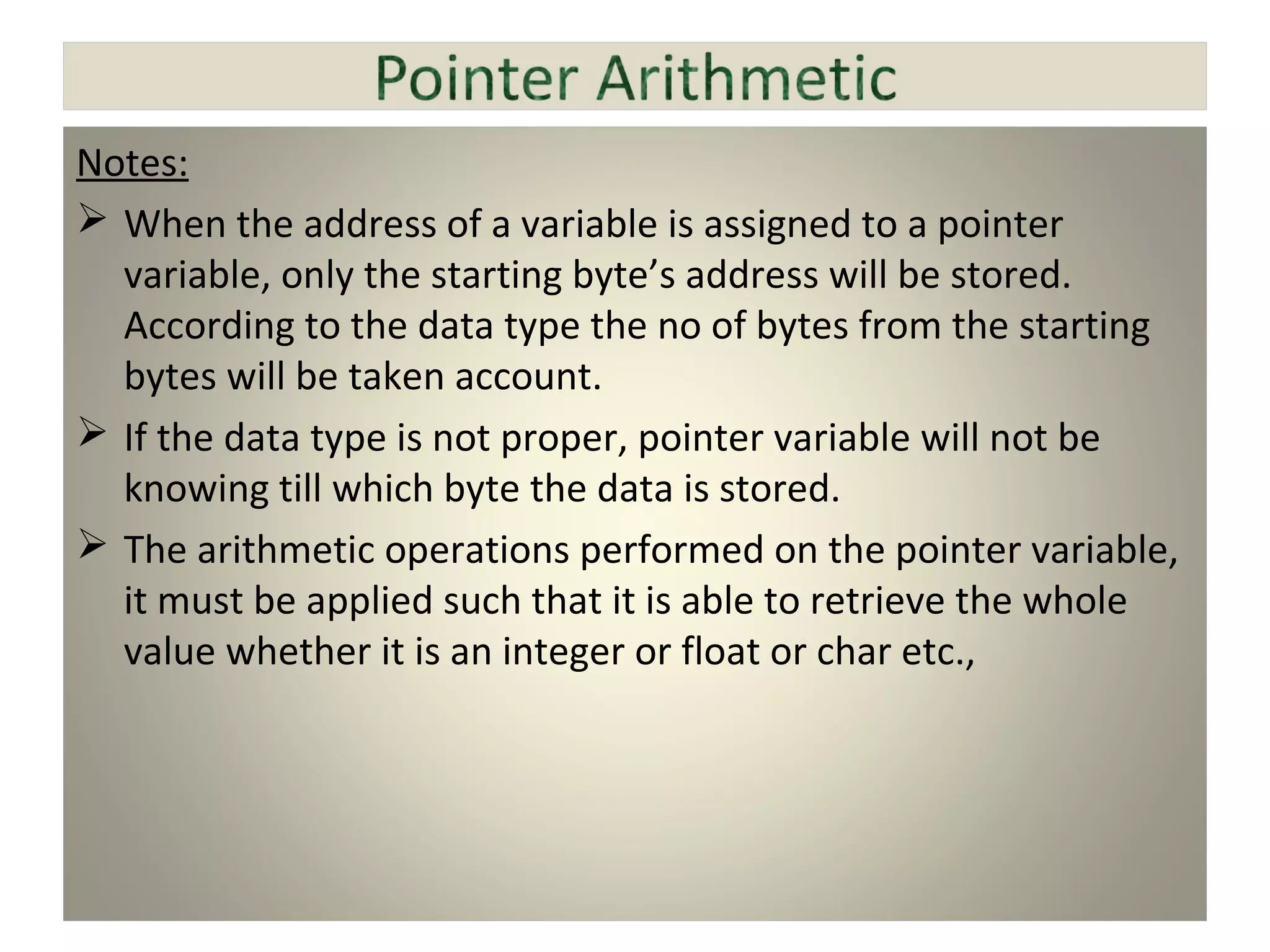 Notes:
 When the address of a variable is assigned to a pointer
variable, only the starting byte’s address will be stored.
According to the data type the no of bytes from the starting
bytes will be taken account.
 If the data type is not proper, pointer variable will not be
knowing till which byte the data is stored.
 The arithmetic operations performed on the pointer variable,
it must be applied such that it is able to retrieve the whole
value whether it is an integer or float or char etc.,
 