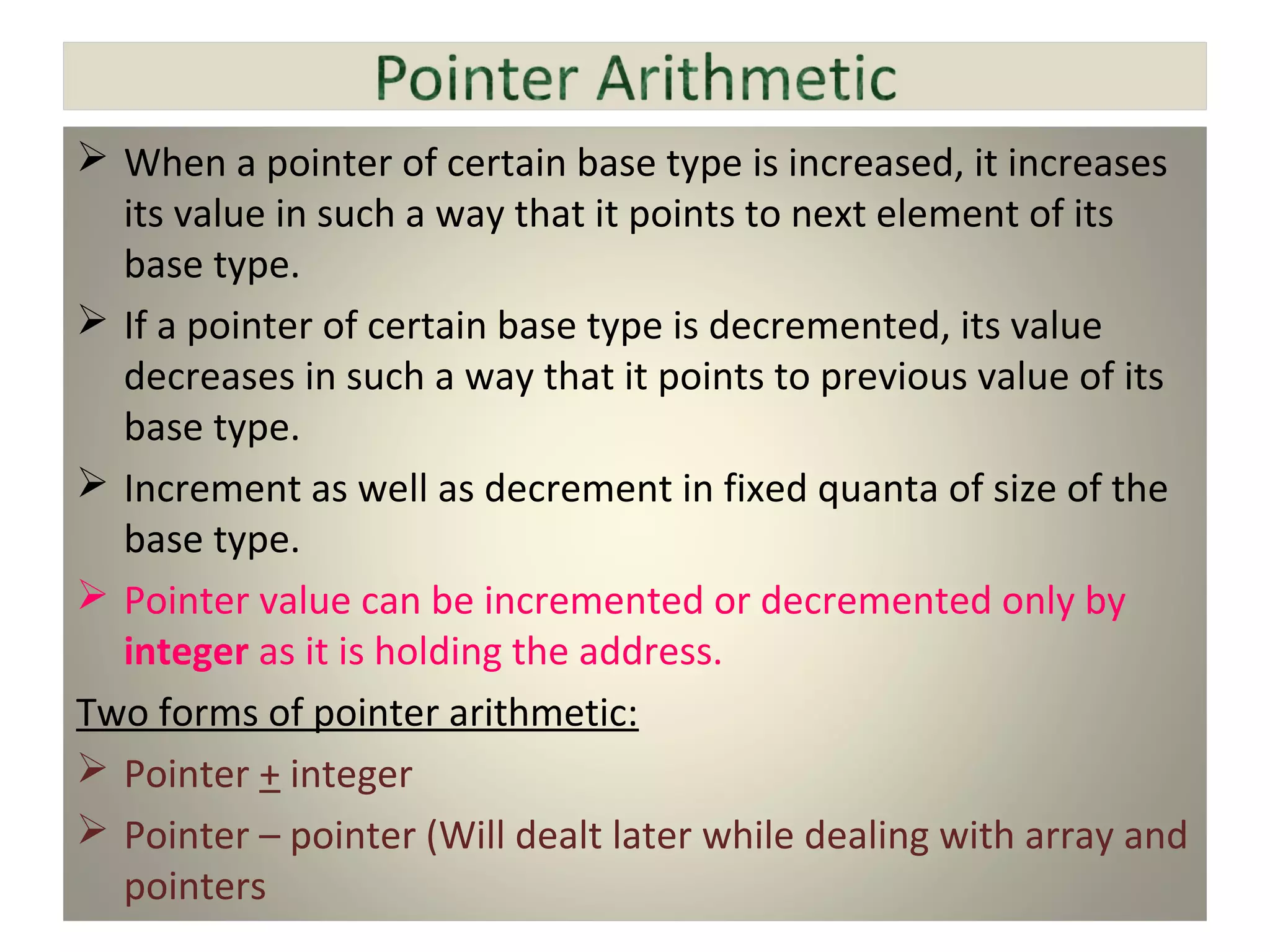  When a pointer of certain base type is increased, it increases
its value in such a way that it points to next element of its
base type.
 If a pointer of certain base type is decremented, its value
decreases in such a way that it points to previous value of its
base type.
 Increment as well as decrement in fixed quanta of size of the
base type.
 Pointer value can be incremented or decremented only by
integer as it is holding the address.
Two forms of pointer arithmetic:
 Pointer + integer
 Pointer – pointer (Will dealt later while dealing with array and
pointers
 