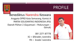 PROFILE
Benediktus Narendra Keswara
Anggota DPRD Kota Semarang, Komisi A
PARTAI SOLIDARITAS INDONESIA (PSI)
Daerah Pilihan 2 (Gayamsari – Pedurungan –
Genuk)
081 2271 87778
IG = @brader_narendra
FB = brader narendra
 