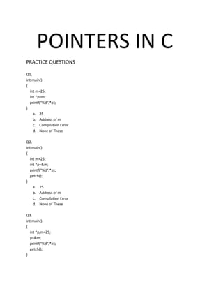 POINTERS IN C
PRACTICE QUESTIONS
Q1.
int main()
{
int m=25;
int *p=m;
printf("%d",*p);
}
a. 25
b. Address of m
c. Compilation Error
d. None of These
Q2.
int main()
{
int m=25;
int *p=&m;
printf("%d",*p);
getch();
}
a. 25
b. Address of m
c. Compilation Error
d. None of These
Q3.
int main()
{
int *p,m=25;
p=&m;
printf("%d",*p);
getch();
}
 