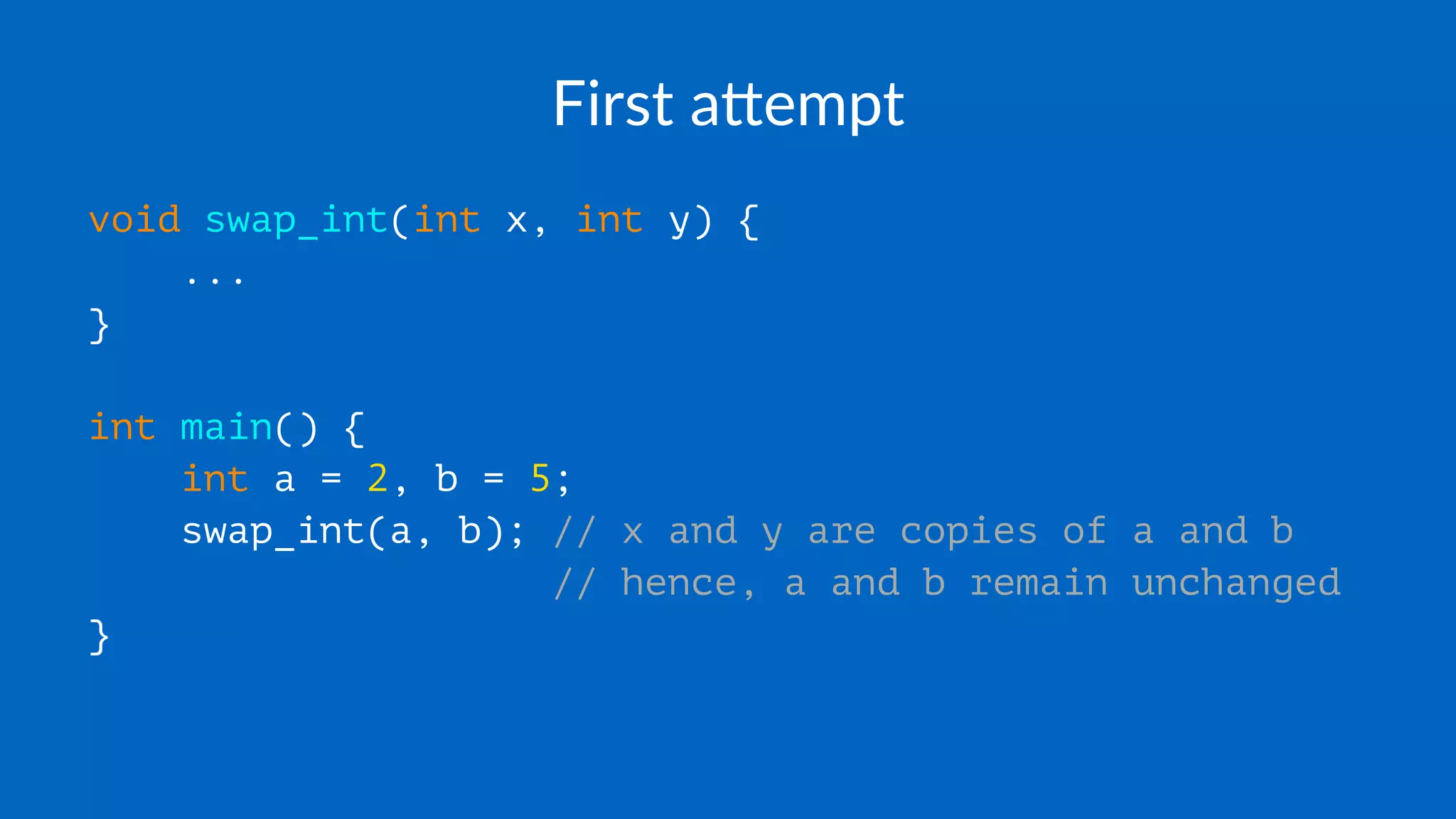 First a(empt
void swap_int(int x, int y) {
...
}
int main() {
int a = 2, b = 5;
swap_int(a, b); // x and y are copies of a and b
// hence, a and b remain unchanged
}
 