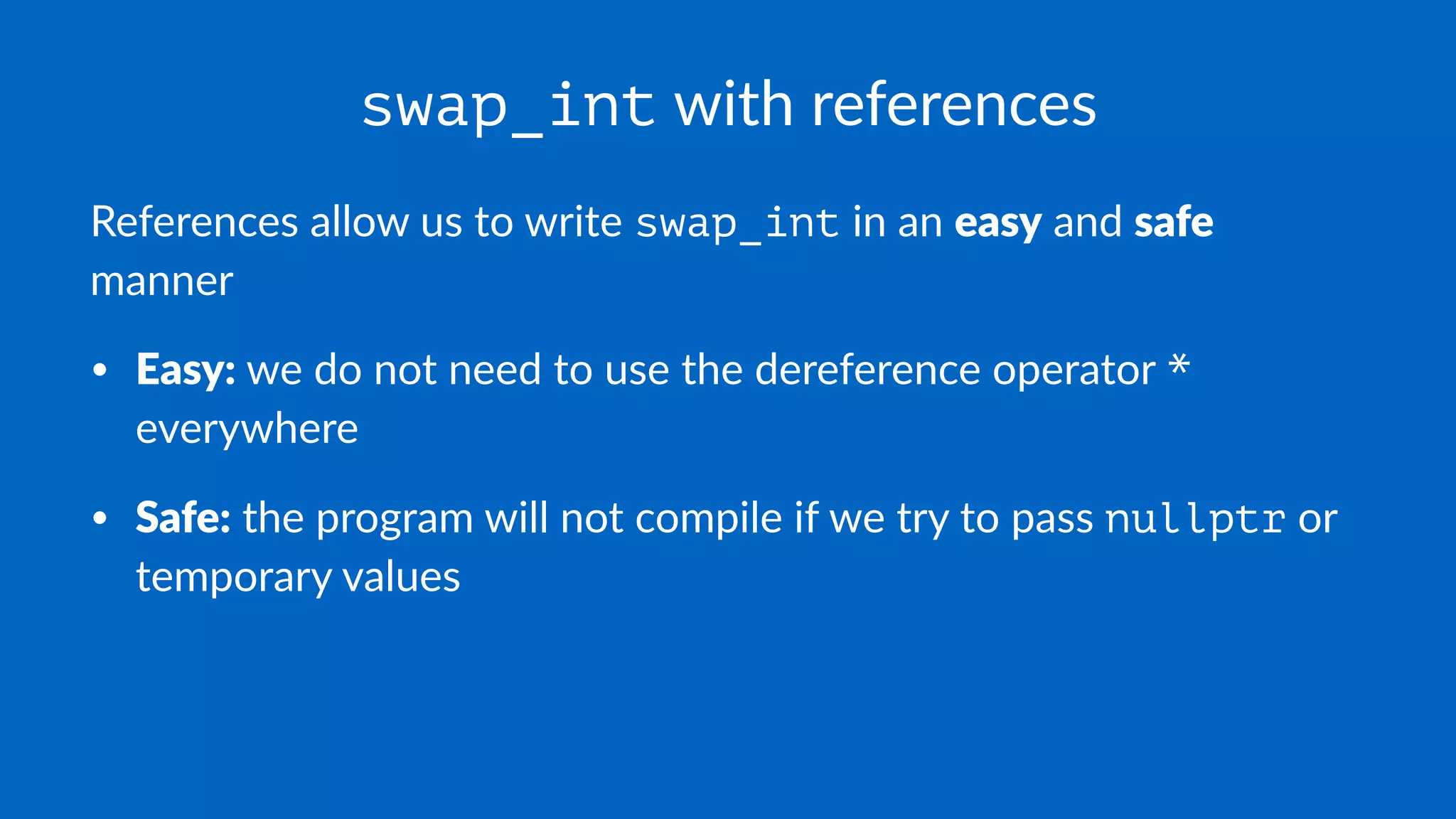 swap_int with references
References allow us to write swap_int in an easy and safe
manner
• Easy: we do not need to use the dereference operator *
everywhere
• Safe: the program will not compile if we try to pass nullptr or
temporary values
 