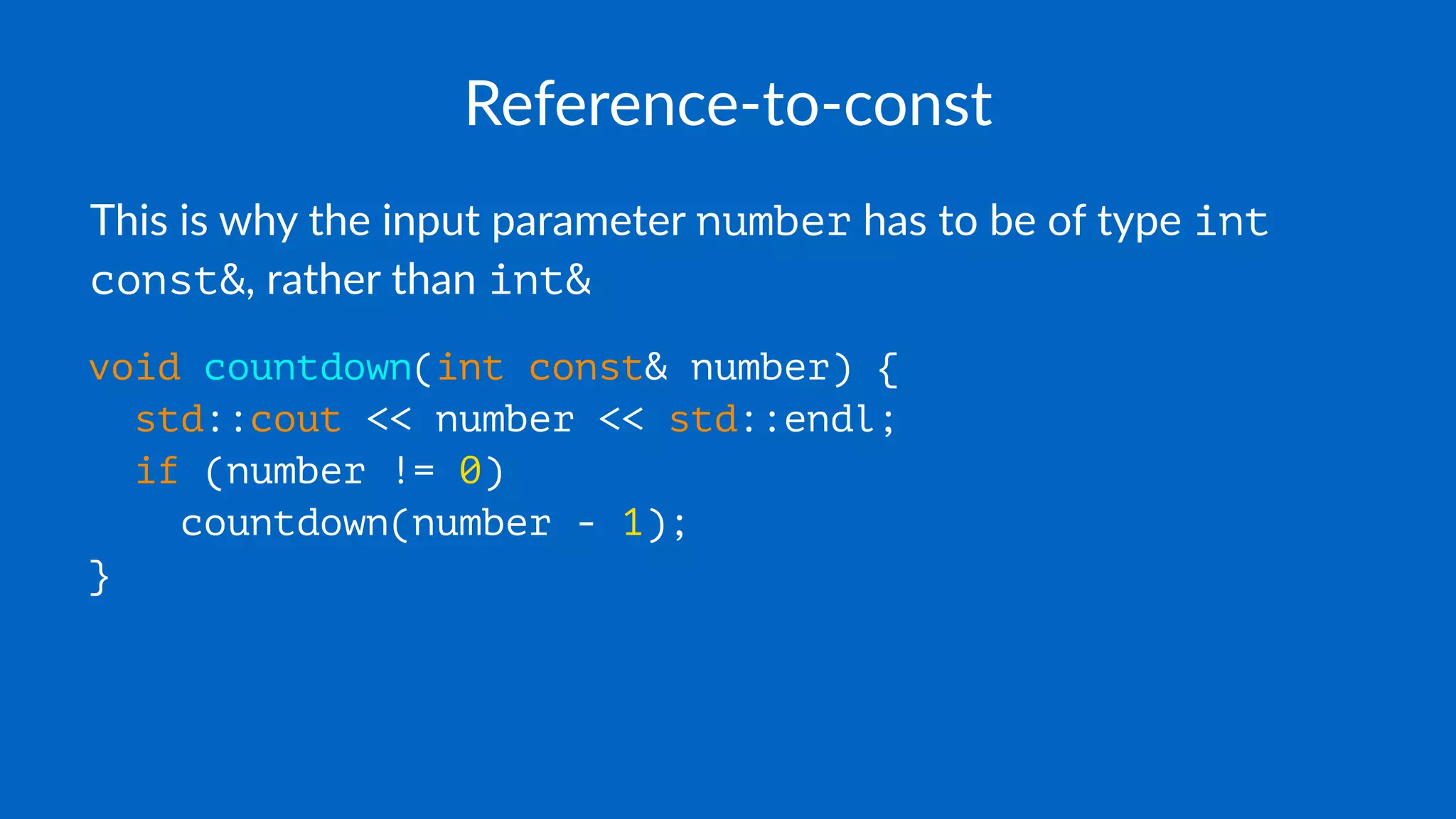Reference-to-const
This is why the input parameter number has to be of type int
const&, rather than int&
void countdown(int const& number) {
std::cout << number << std::endl;
if (number != 0)
countdown(number - 1);
}
 