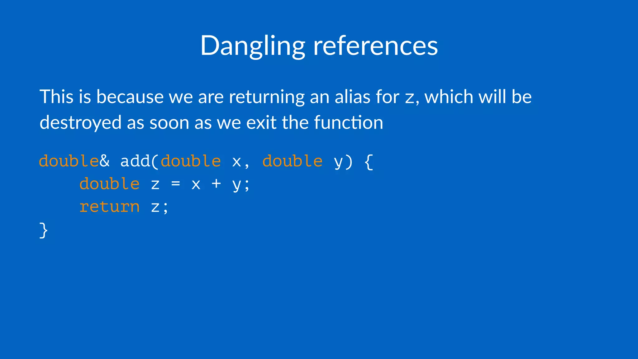 Dangling references
This is because we are returning an alias for z, which will be
destroyed as soon as we exit the func7on
double& add(double x, double y) {
double z = x + y;
return z;
}
 