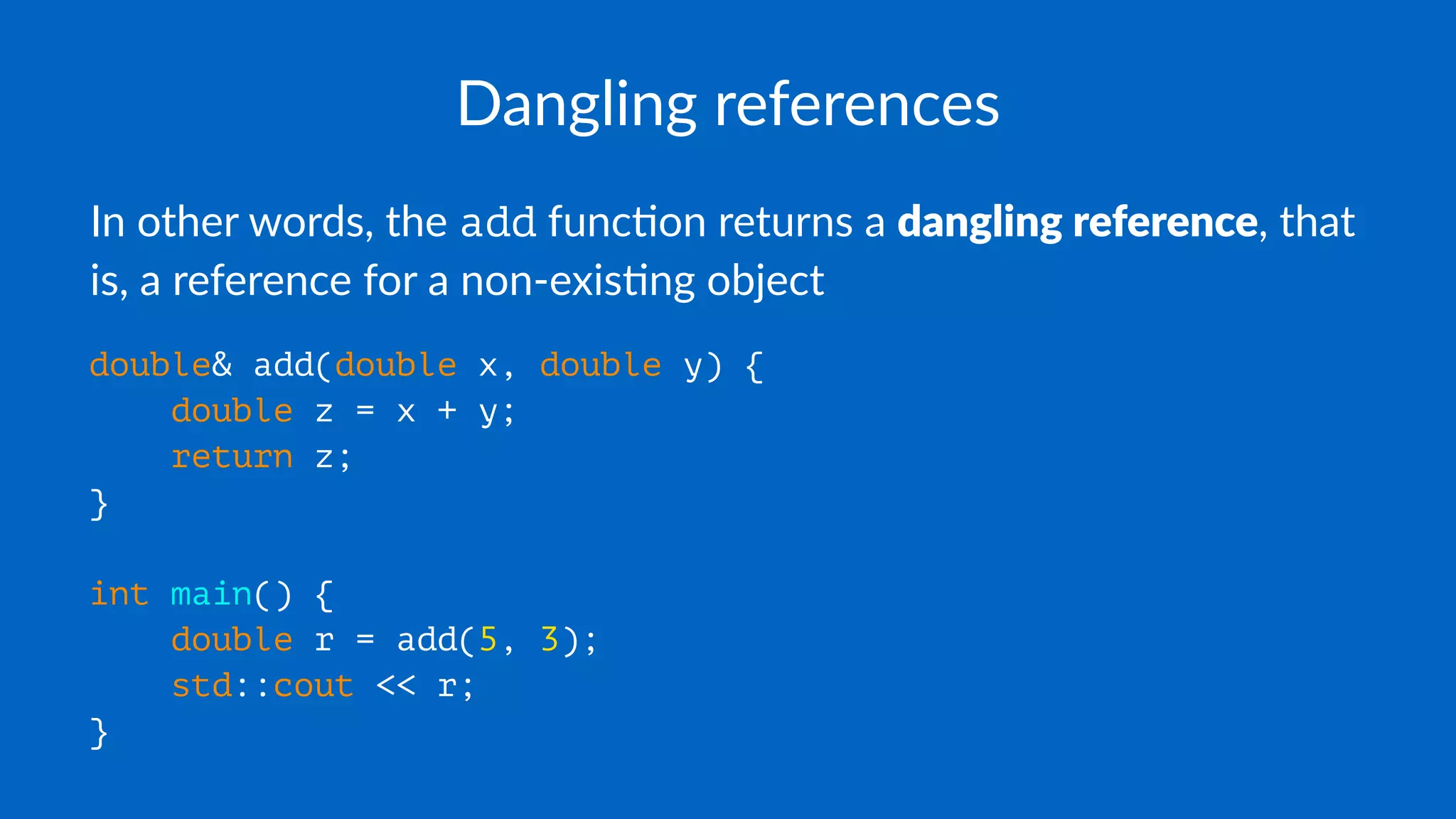 Dangling references
In other words, the add func0on returns a dangling reference, that
is, a reference for a non-exis0ng object
double& add(double x, double y) {
double z = x + y;
return z;
}
int main() {
double r = add(5, 3);
std::cout << r;
}
 