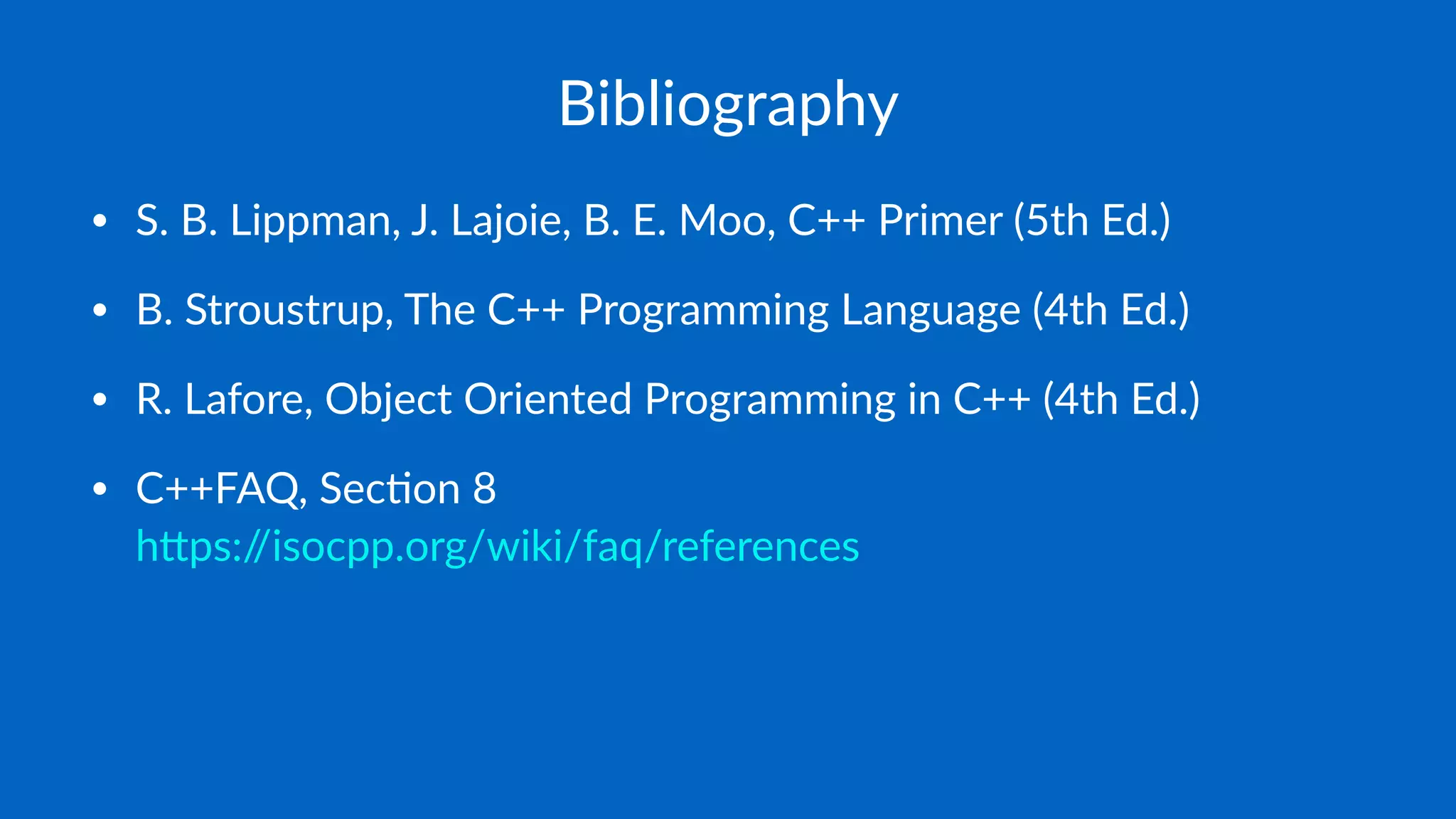 Bibliography
• S. B. Lippman, J. Lajoie, B. E. Moo, C++ Primer (5th Ed.)
• B. Stroustrup, The C++ Programming Language (4th Ed.)
• R. Lafore, Object Oriented Programming in C++ (4th Ed.)
• C++FAQ, SecJon 8
 