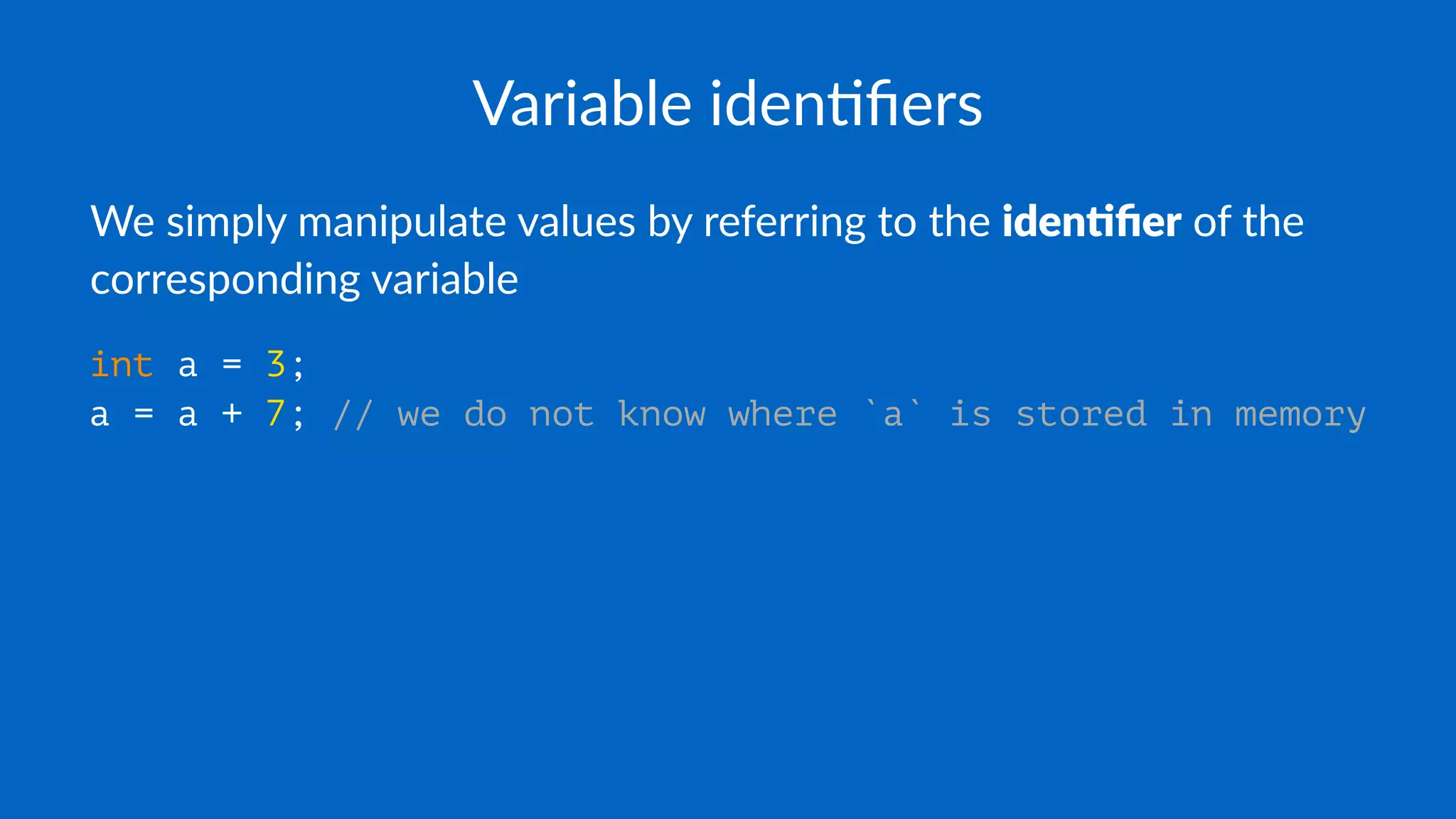 Variable iden+ﬁers
We simply manipulate values by referring to the iden%ﬁer of the
corresponding variable
int a = 3;
a = a + 7; // we do not know where `a` is stored in memory
 