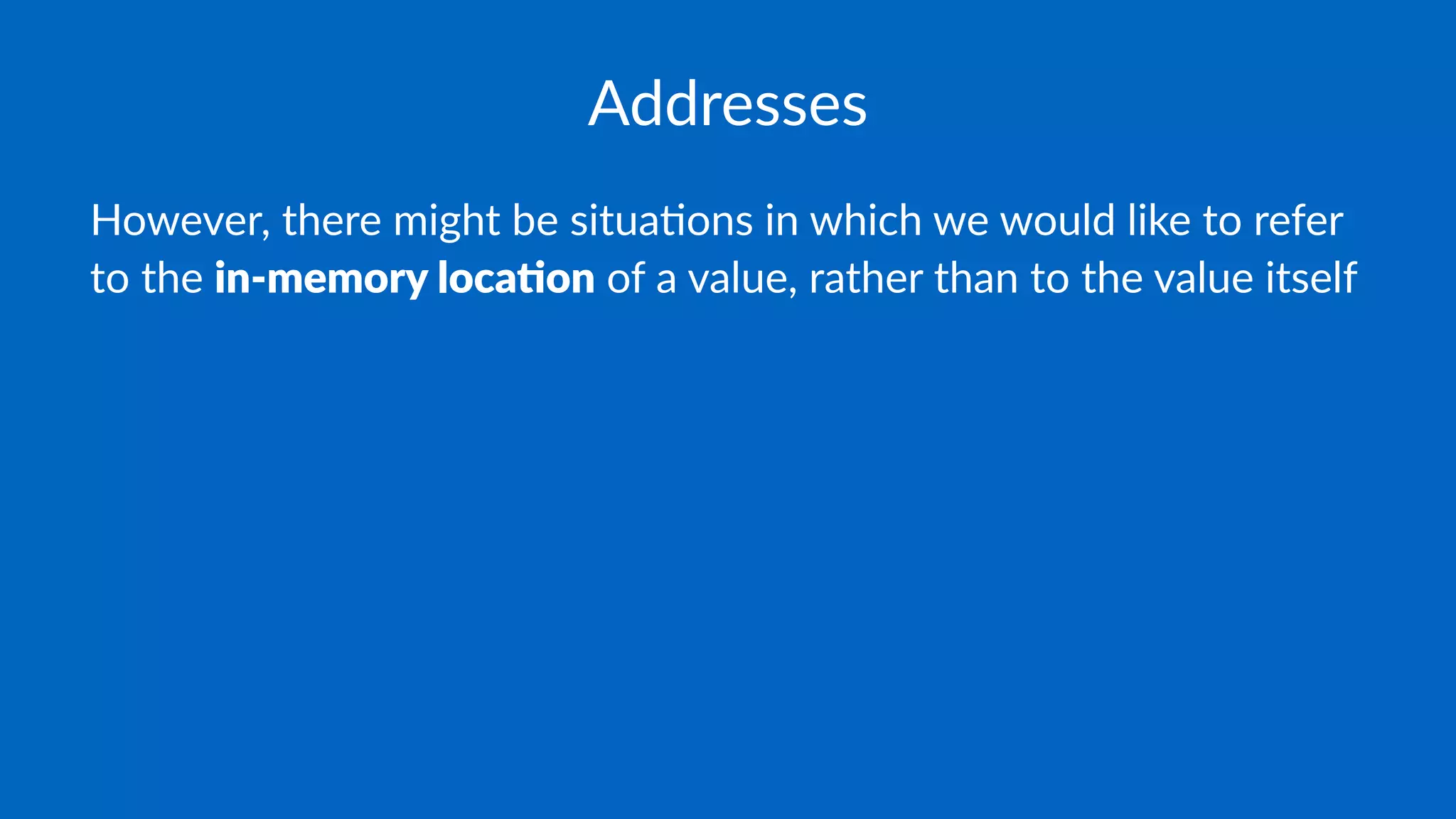 Addresses
However, there might be situa2ons in which we would like to refer
to the in-memory loca-on of a value, rather than to the value itself
 
