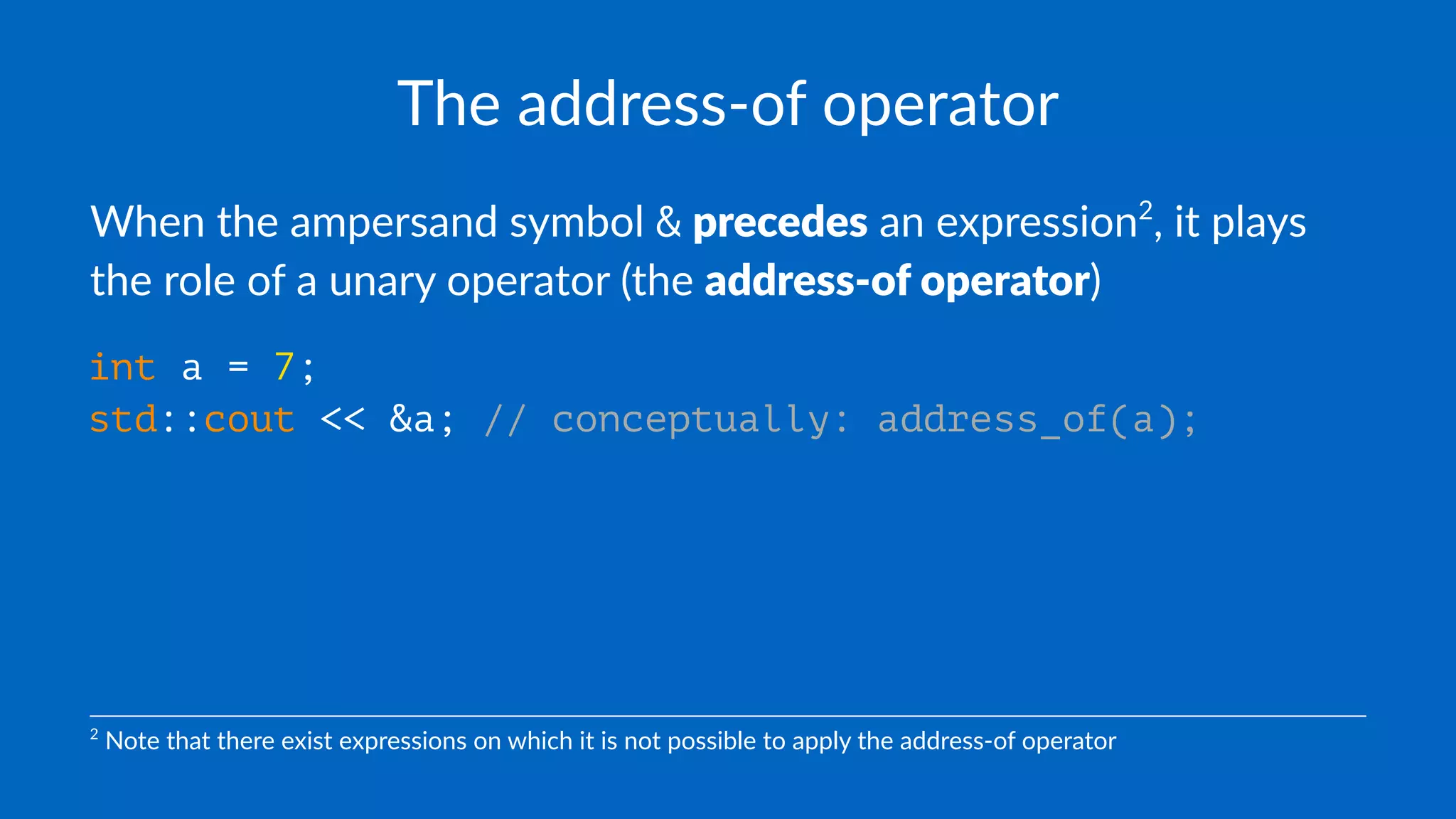 The address-of operator
When the ampersand symbol & precedes an expression2
, it plays
the role of a unary operator (the address-of operator)
int a = 7;
std::cout << &a; // conceptually: address_of(a);
2
Note that there exist expressions on which it is not possible to apply the address-of operator
 