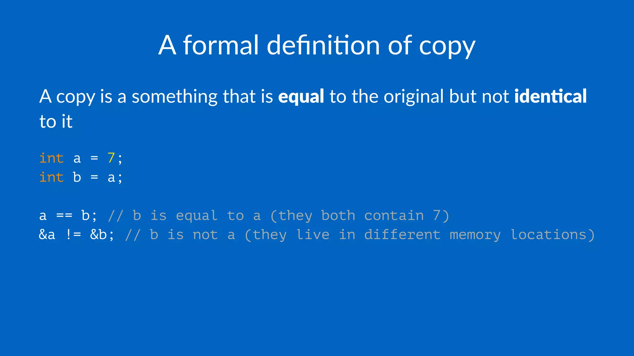 A formal deﬁni.on of copy
A copy is a something that is equal to the original but not iden)cal
to it
int a = 7;
int b = a;
a == b; // b is equal to a (they both contain 7)
&a != &b; // b is not a (they live in different memory locations)
 