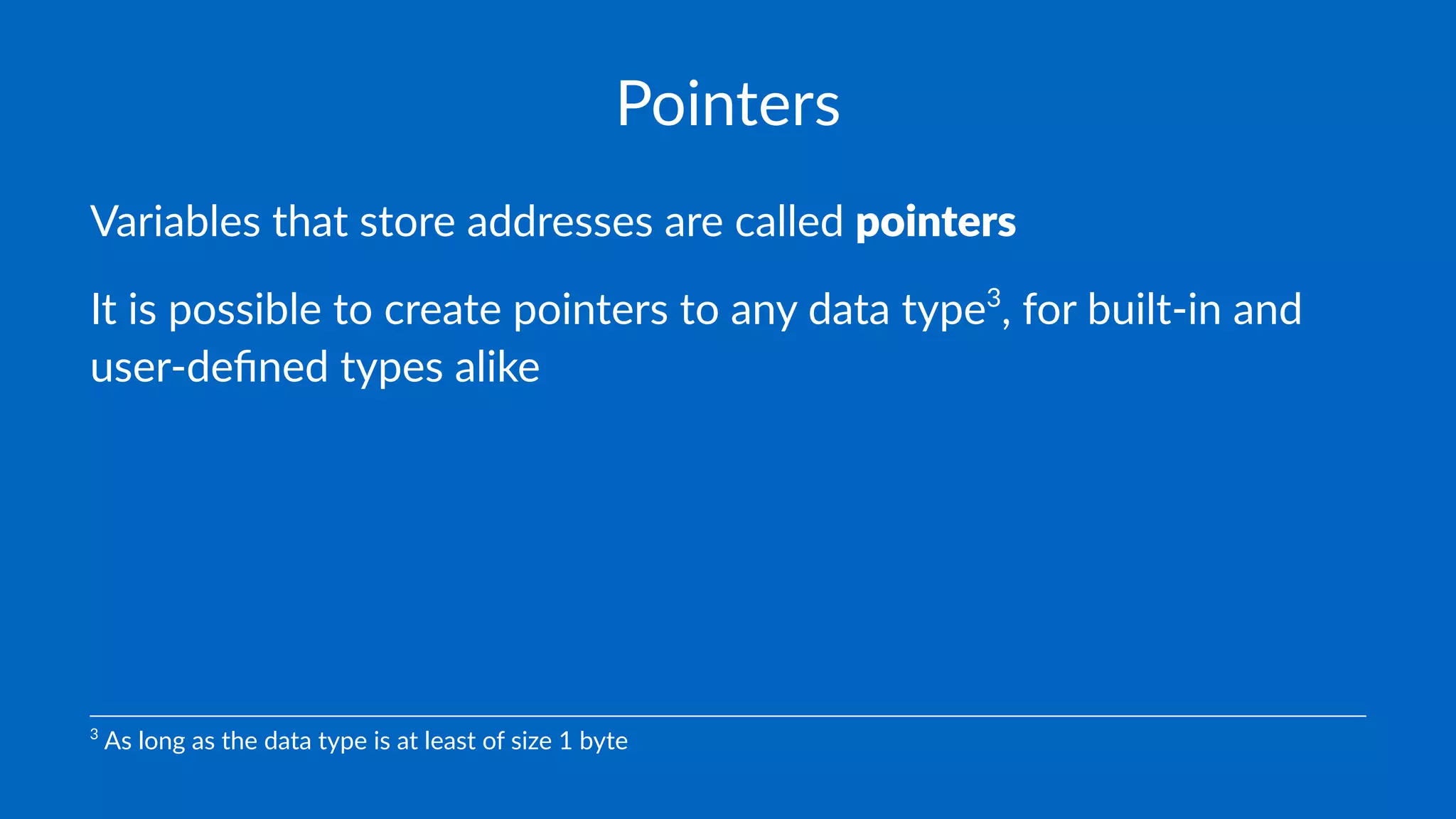 Pointers
Variables that store addresses are called pointers
It is possible to create pointers to any data type3
, for built-in and
user-deﬁned types alike
3
As long as the data type is at least of size 1 byte
 