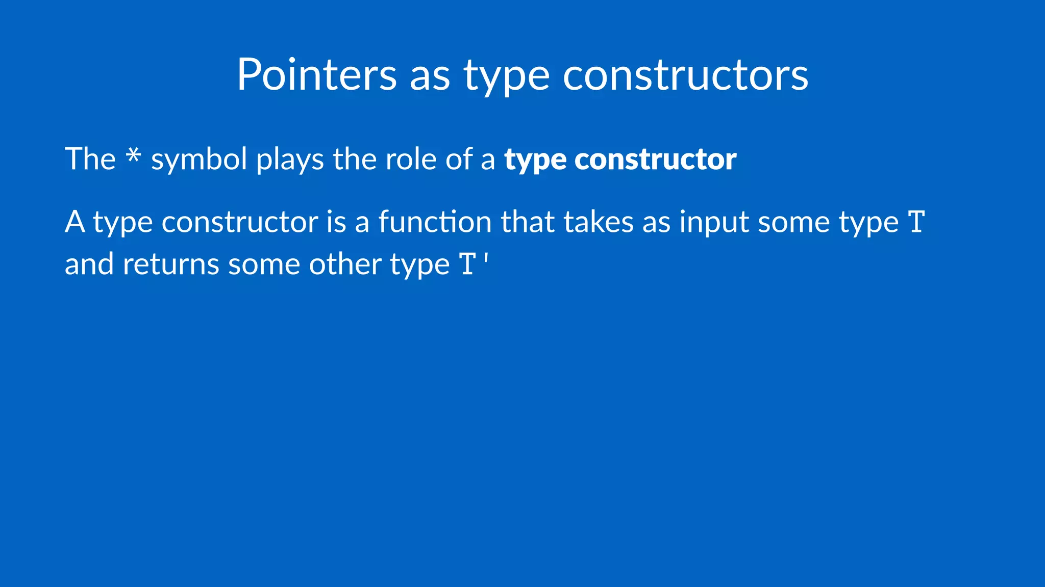 Pointers as type constructors
The * symbol plays the role of a type constructor
A type constructor is a func0on that takes as input some type T
and returns some other type T'
 