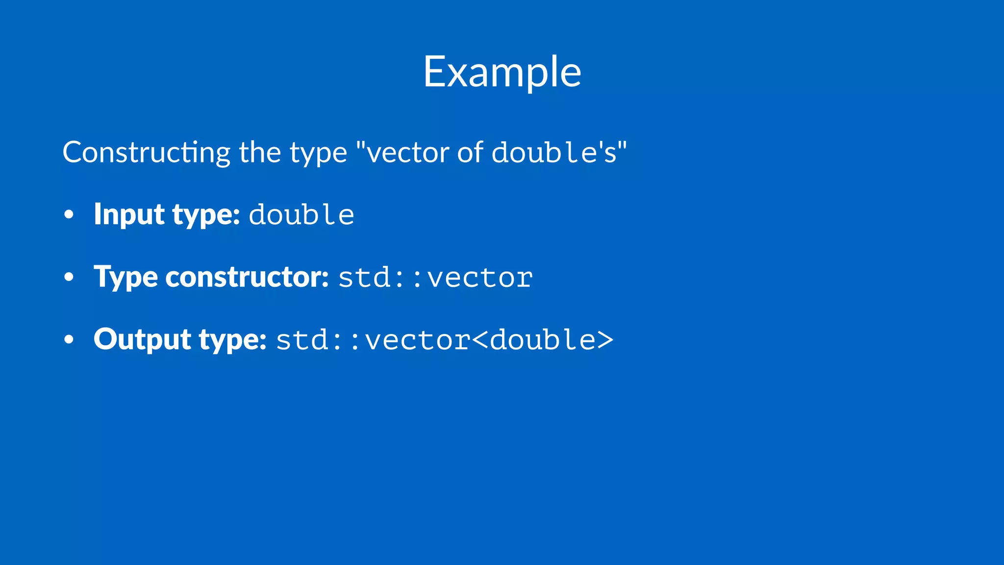 Example
Construc)ng the type "vector of double's"
• Input type: double
• Type constructor: std::vector
• Output type: std::vector<double>
 