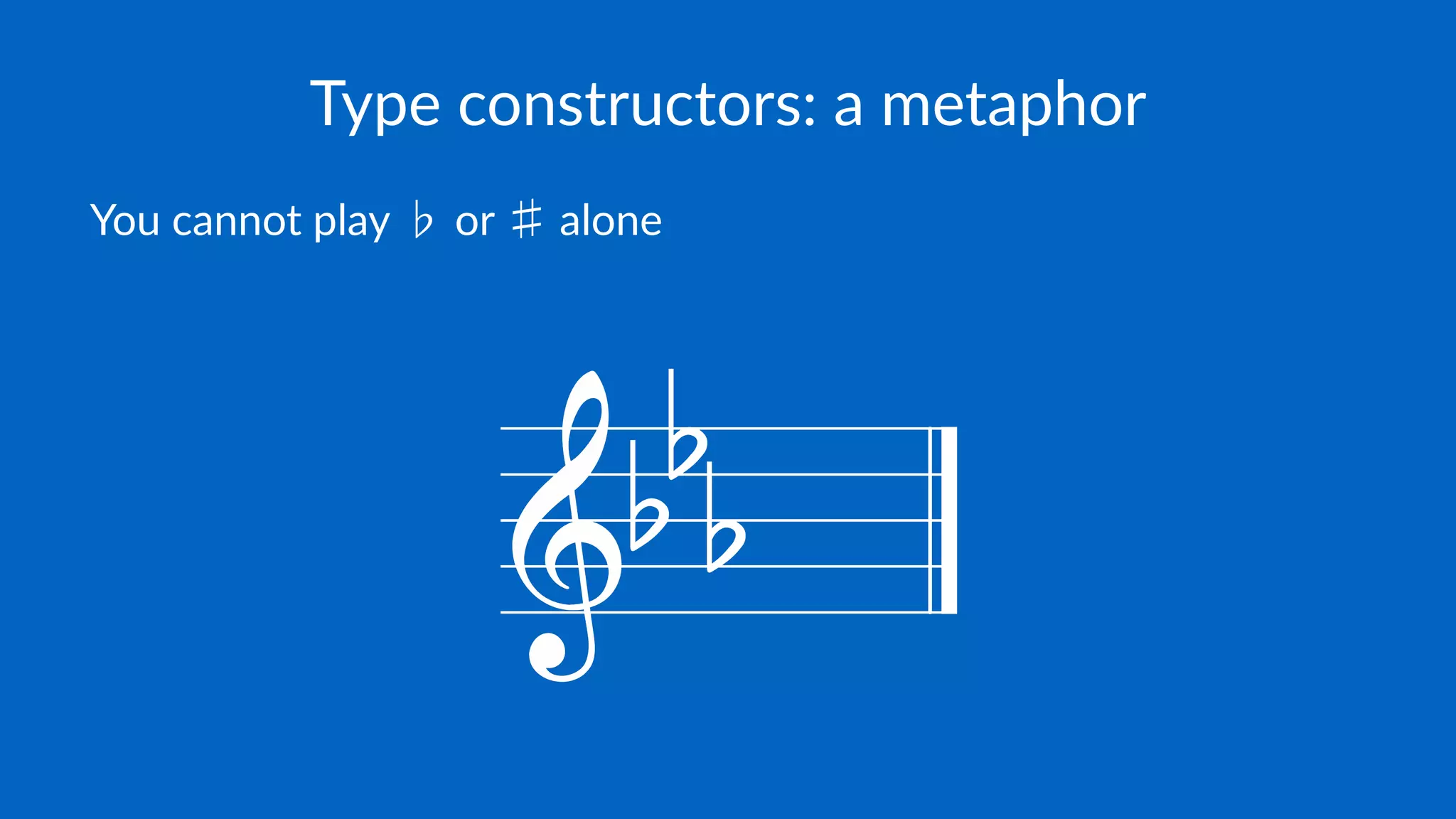 Type constructors: a metaphor
You cannot play ♭ or ♯ alone
 